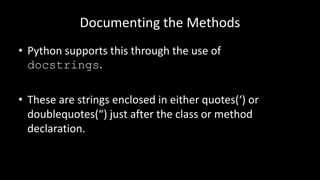 Documenting the Methods
• Python supports this through the use of
docstrings.
• These are strings enclosed in either quotes(‘) or
doublequotes(“) just after the class or method
declaration.
 