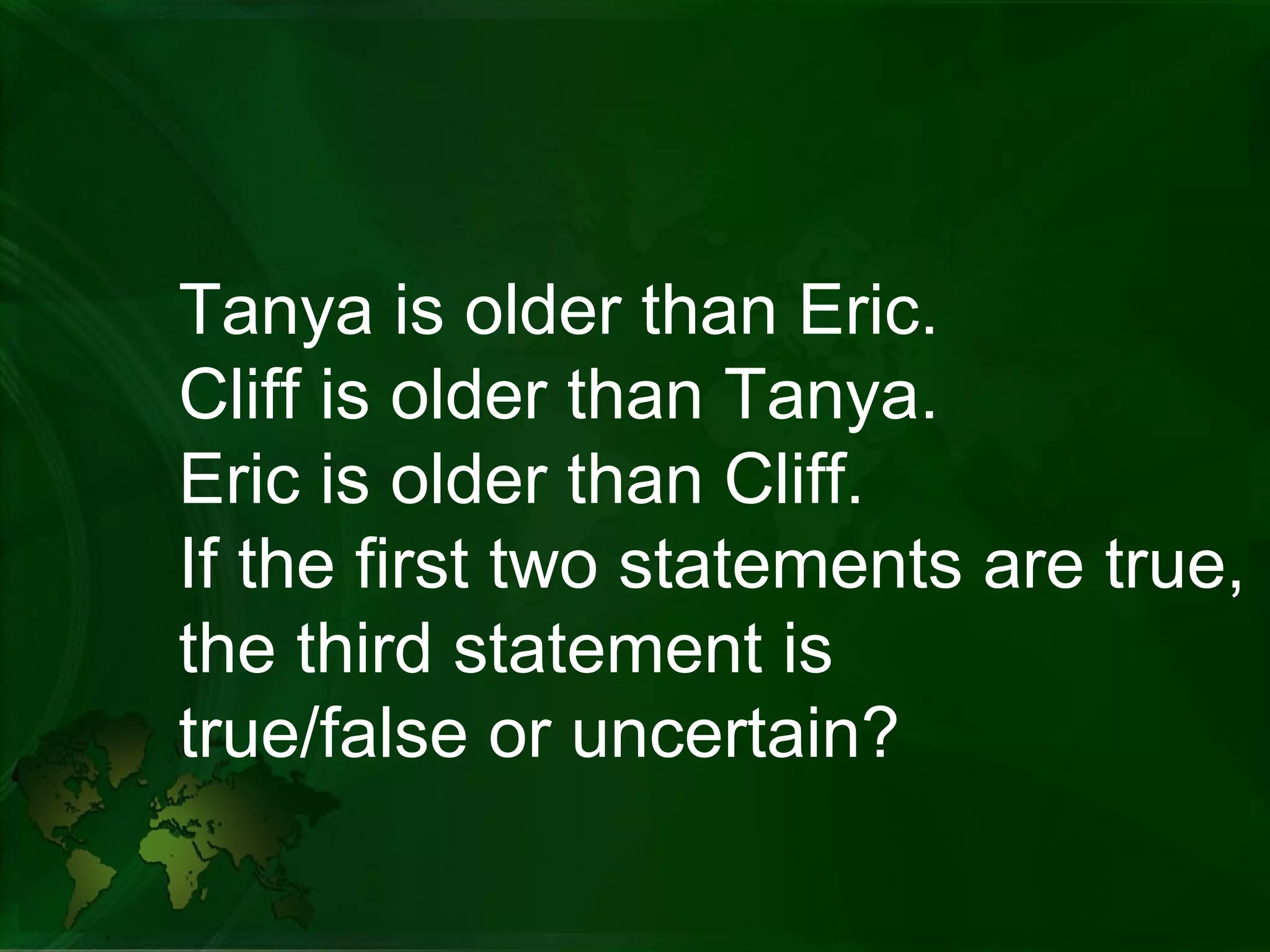 Tanya is older than Eric. Cliff is older than Tanya. Eric is older than Cliff. If the first two statements are true,  the third statement is  true/false or uncertain?  