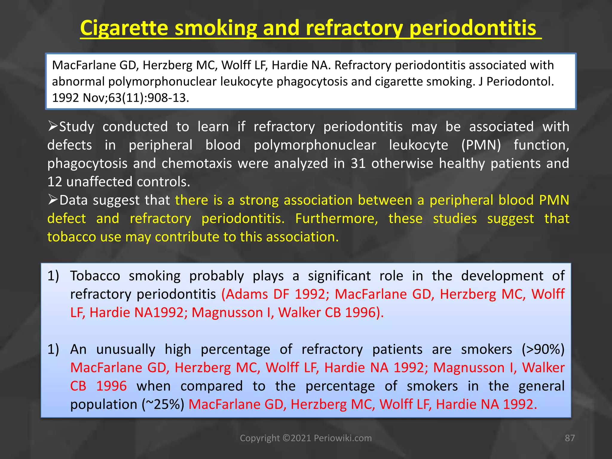 Cigarette smoking and refractory periodontitis
Copyright ©2021 Periowiki.com 87
Study conducted to learn if refractory periodontitis may be associated with
defects in peripheral blood polymorphonuclear leukocyte (PMN) function,
phagocytosis and chemotaxis were analyzed in 31 otherwise healthy patients and
12 unaffected controls.
Data suggest that there is a strong association between a peripheral blood PMN
defect and refractory periodontitis. Furthermore, these studies suggest that
tobacco use may contribute to this association.
MacFarlane GD, Herzberg MC, Wolff LF, Hardie NA. Refractory periodontitis associated with
abnormal polymorphonuclear leukocyte phagocytosis and cigarette smoking. J Periodontol.
1992 Nov;63(11):908-13.
1) Tobacco smoking probably plays a significant role in the development of
refractory periodontitis (Adams DF 1992; MacFarlane GD, Herzberg MC, Wolff
LF, Hardie NA1992; Magnusson I, Walker CB 1996).
1) An unusually high percentage of refractory patients are smokers (>90%)
MacFarlane GD, Herzberg MC, Wolff LF, Hardie NA 1992; Magnusson I, Walker
CB 1996 when compared to the percentage of smokers in the general
population (~25%) MacFarlane GD, Herzberg MC, Wolff LF, Hardie NA 1992.
 