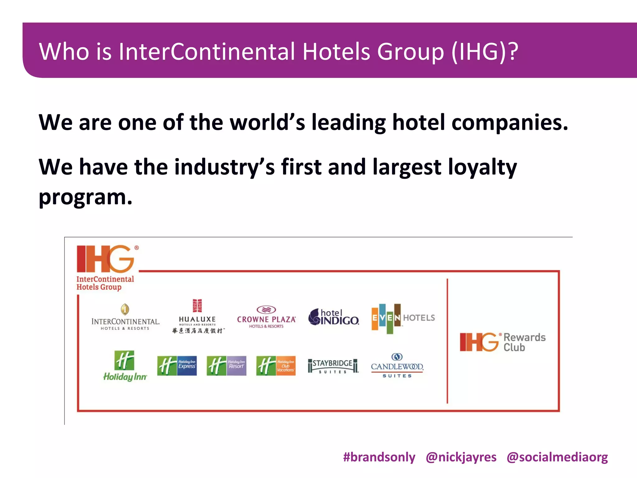 We are one of the world’s leading hotel companies.
We have the industry’s first and largest loyalty
program.
Who is InterContinental Hotels Group (IHG)?
#brandsonly @nickjayres @socialmediaorg
 