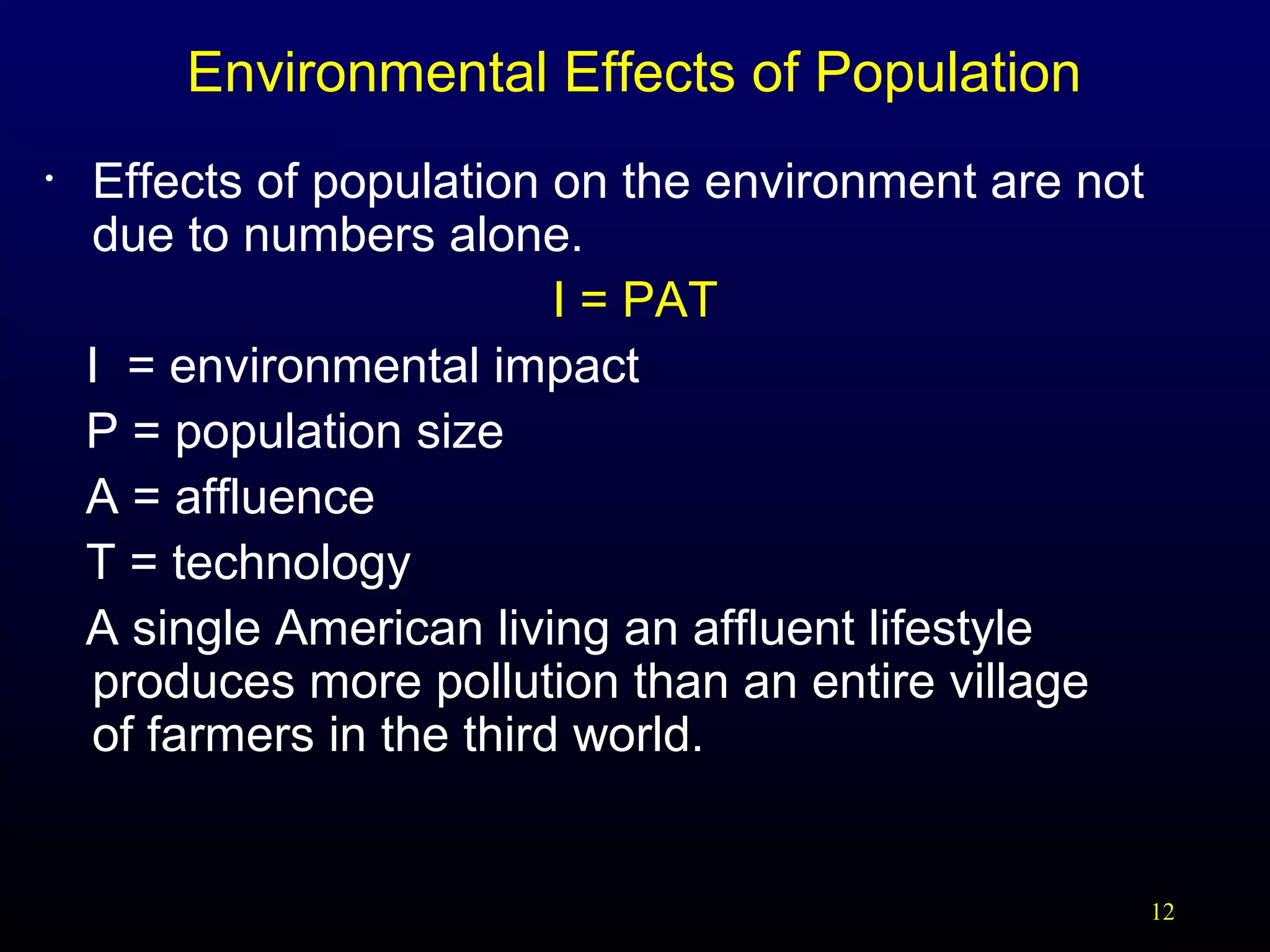 Environmental Effects of Population
•

Effects of population on the environment are not
due to numbers alone.
I = PAT
I = environmental impact
P = population size
A = affluence
T = technology
A single American living an affluent lifestyle
produces more pollution than an entire village
of farmers in the third world.

12

 