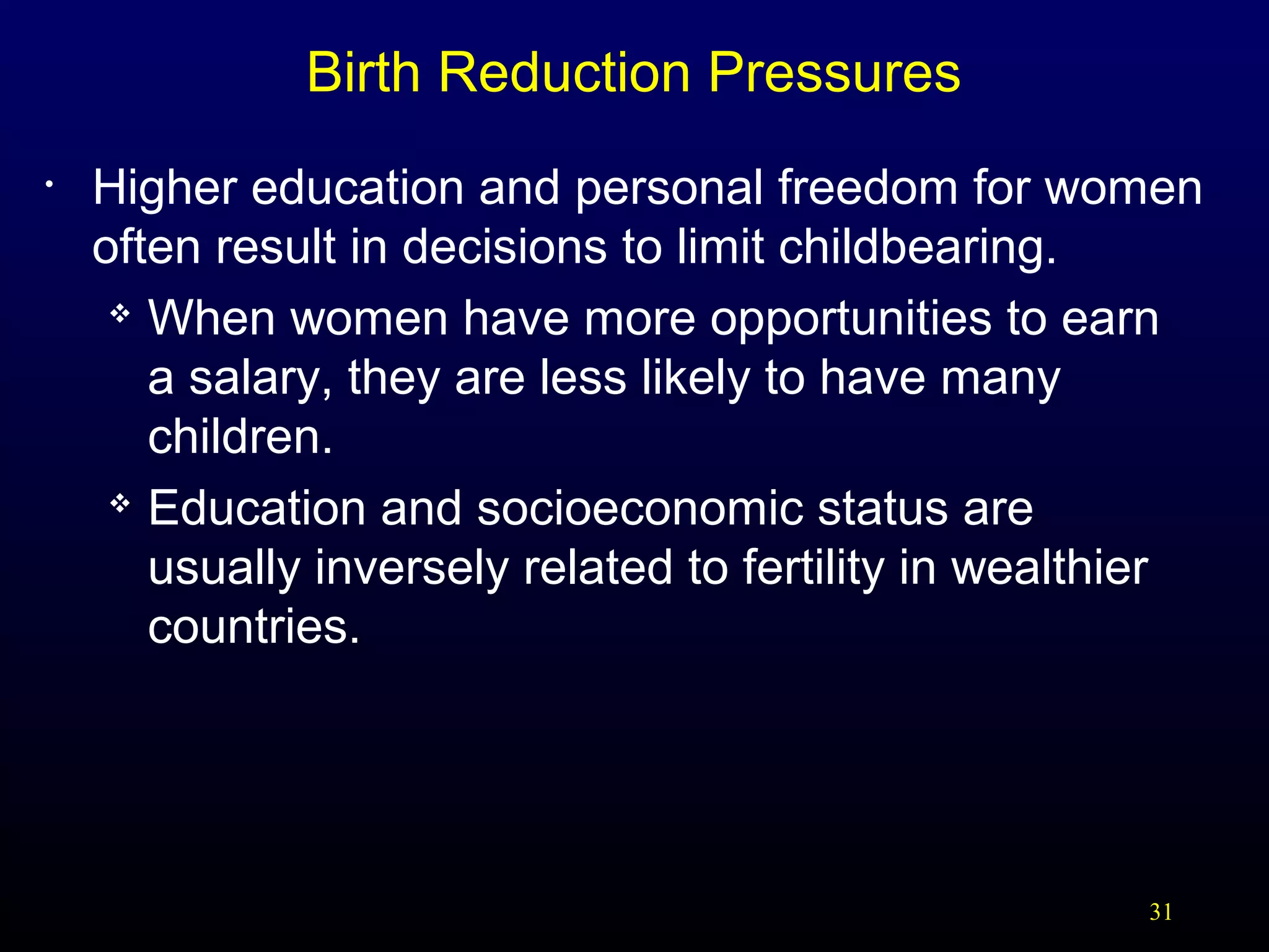 Birth Reduction Pressures
•

Higher education and personal freedom for women
often result in decisions to limit childbearing.
 When women have more opportunities to earn
a salary, they are less likely to have many
children.
 Education and socioeconomic status are
usually inversely related to fertility in wealthier
countries.

31

 