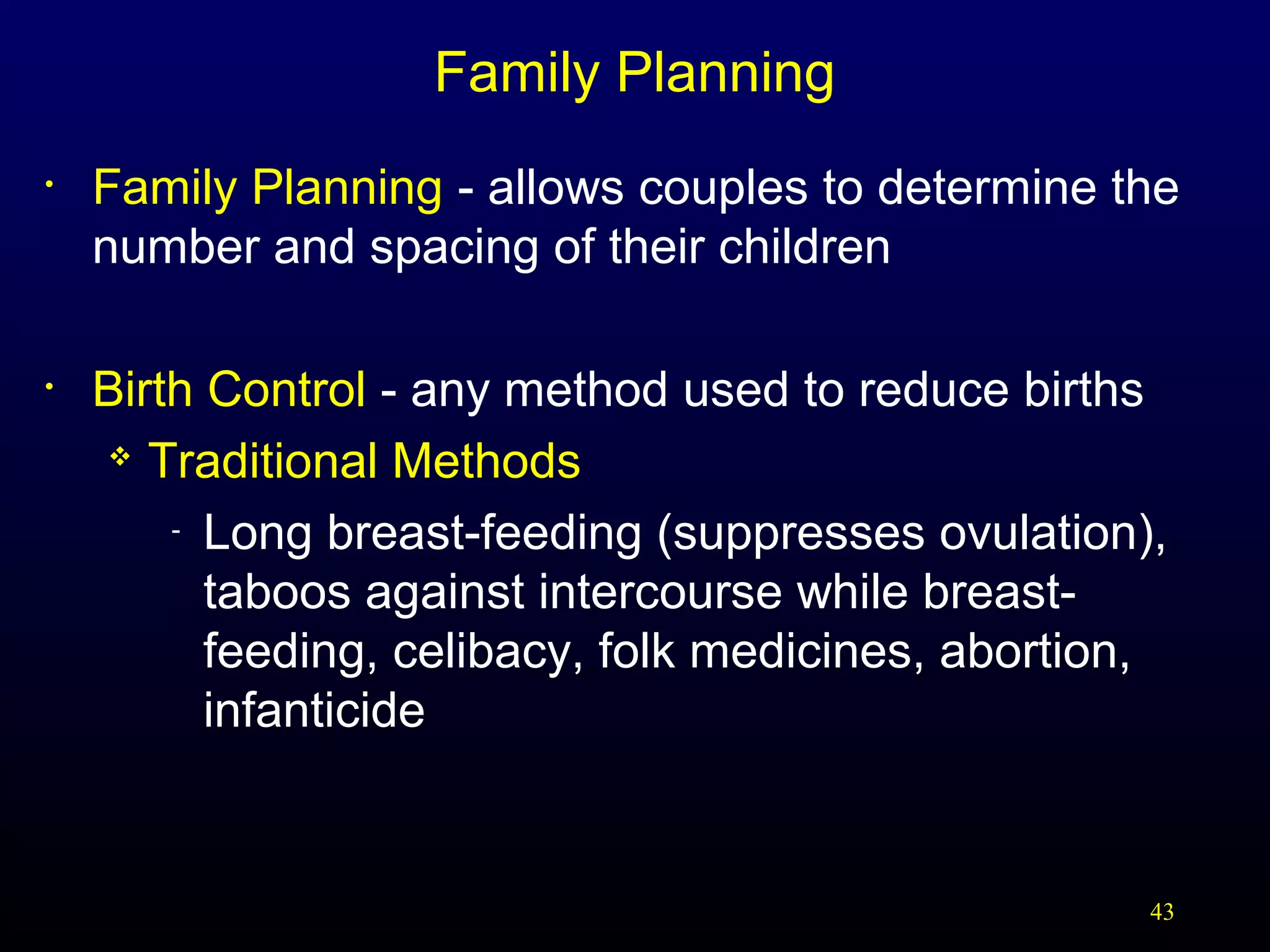 Family Planning
•

Family Planning - allows couples to determine the
number and spacing of their children

•

Birth Control - any method used to reduce births
 Traditional Methods
- Long breast-feeding (suppresses ovulation),
taboos against intercourse while breastfeeding, celibacy, folk medicines, abortion,
infanticide

43

 