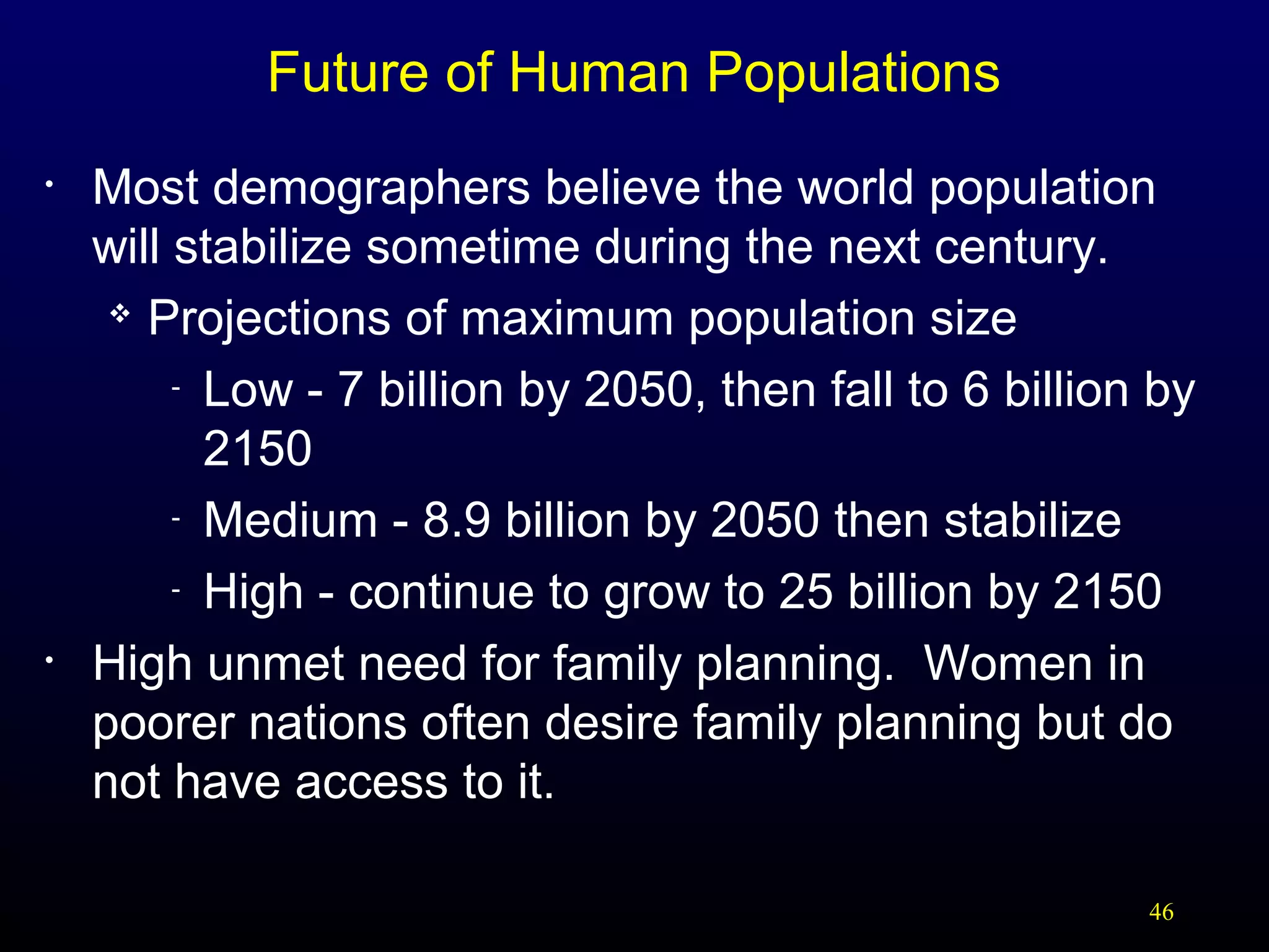 Future of Human Populations
•

•

Most demographers believe the world population
will stabilize sometime during the next century.
 Projections of maximum population size
- Low - 7 billion by 2050, then fall to 6 billion by
2150
- Medium - 8.9 billion by 2050 then stabilize
- High - continue to grow to 25 billion by 2150
High unmet need for family planning. Women in
poorer nations often desire family planning but do
not have access to it.
46

 