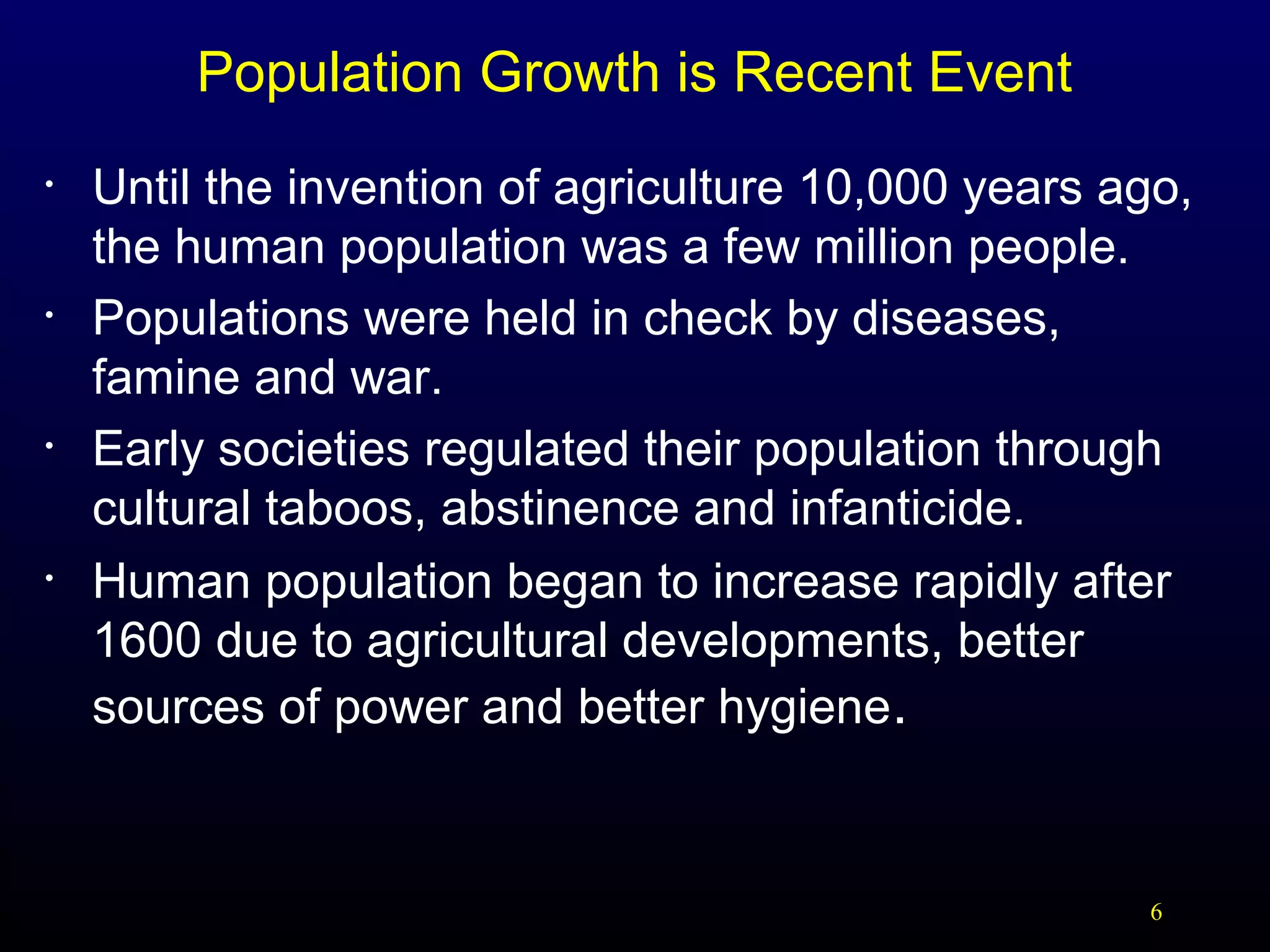 Population Growth is Recent Event
•

•

•

•

Until the invention of agriculture 10,000 years ago,
the human population was a few million people.
Populations were held in check by diseases,
famine and war.
Early societies regulated their population through
cultural taboos, abstinence and infanticide.
Human population began to increase rapidly after
1600 due to agricultural developments, better
sources of power and better hygiene.

6

 