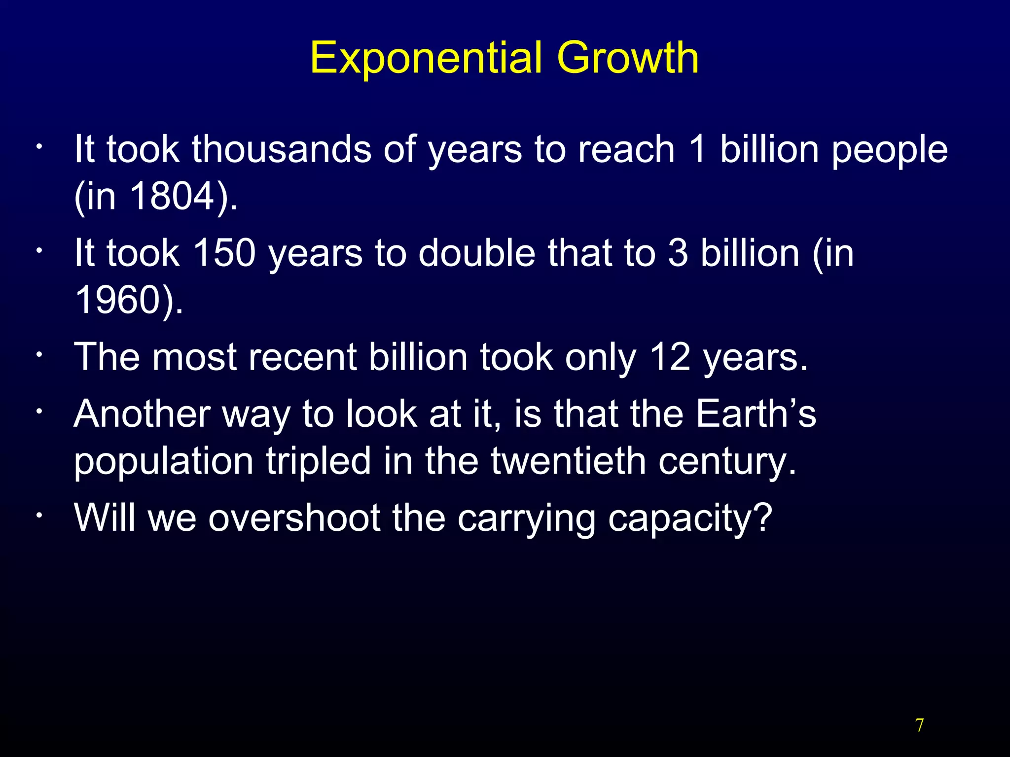 Exponential Growth
•

•

•
•

•

It took thousands of years to reach 1 billion people
(in 1804).
It took 150 years to double that to 3 billion (in
1960).
The most recent billion took only 12 years.
Another way to look at it, is that the Earth’s
population tripled in the twentieth century.
Will we overshoot the carrying capacity?

7

 