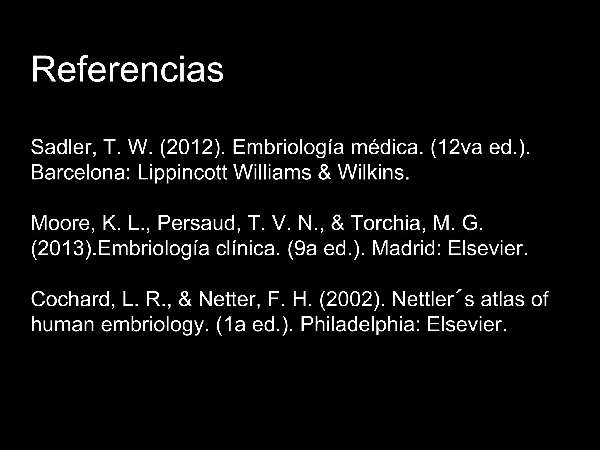 Referencias
Sadler, T. W. (2012). Embriología médica. (12va ed.).
Barcelona: Lippincott Williams & Wilkins.
Moore, K. L., Persaud, T. V. N., & Torchia, M. G.
(2013).Embriología clínica. (9a ed.). Madrid: Elsevier.
Cochard, L. R., & Netter, F. H. (2002). Nettler´s atlas of
human embriology. (1a ed.). Philadelphia: Elsevier.
 