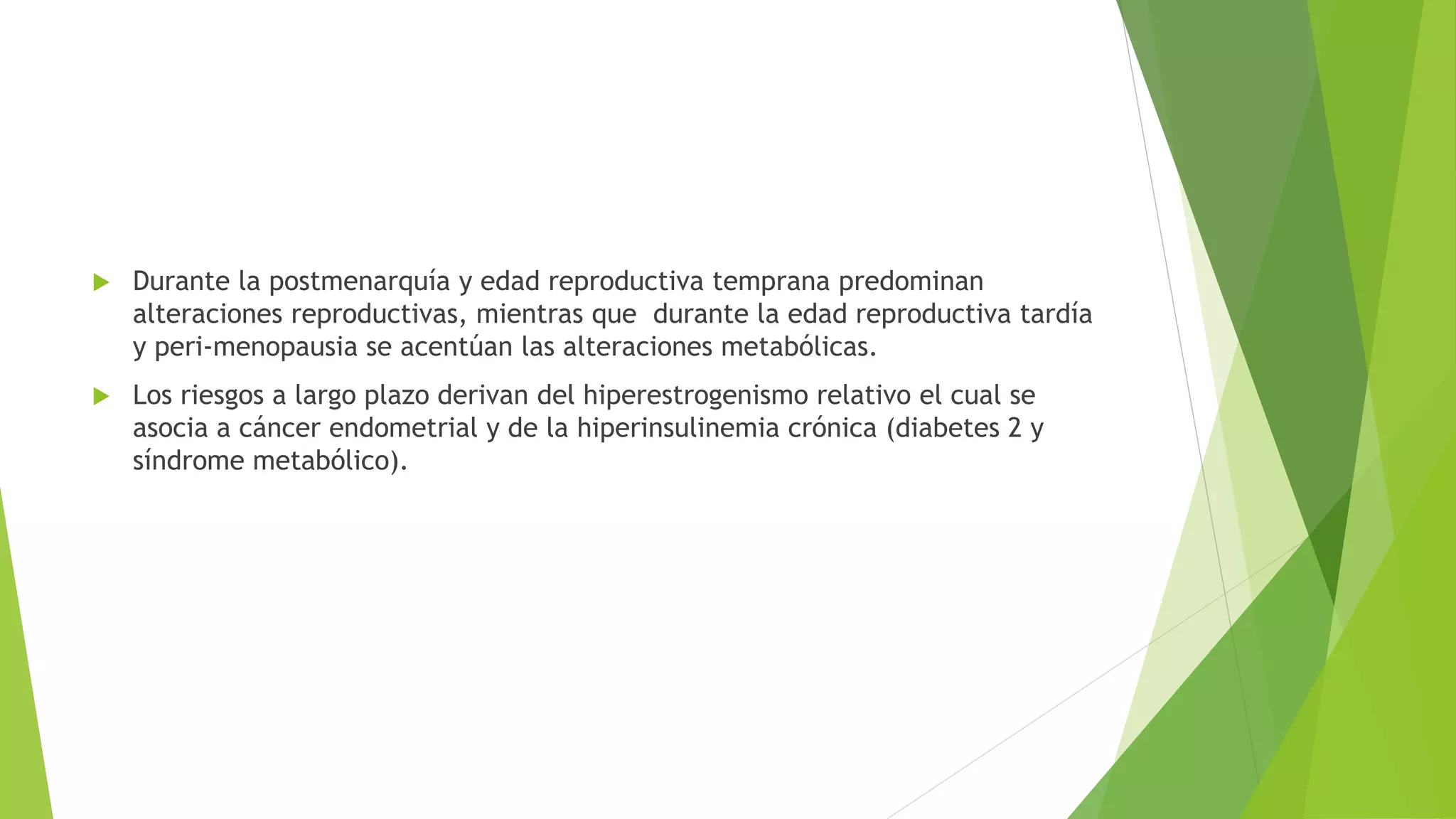  Durante la postmenarquía y edad reproductiva temprana predominan 
alteraciones reproductivas, mientras que durante la edad reproductiva tardía 
y peri-menopausia se acentúan las alteraciones metabólicas. 
 Los riesgos a largo plazo derivan del hiperestrogenismo relativo el cual se 
asocia a cáncer endometrial y de la hiperinsulinemia crónica (diabetes 2 y 
síndrome metabólico). 
 