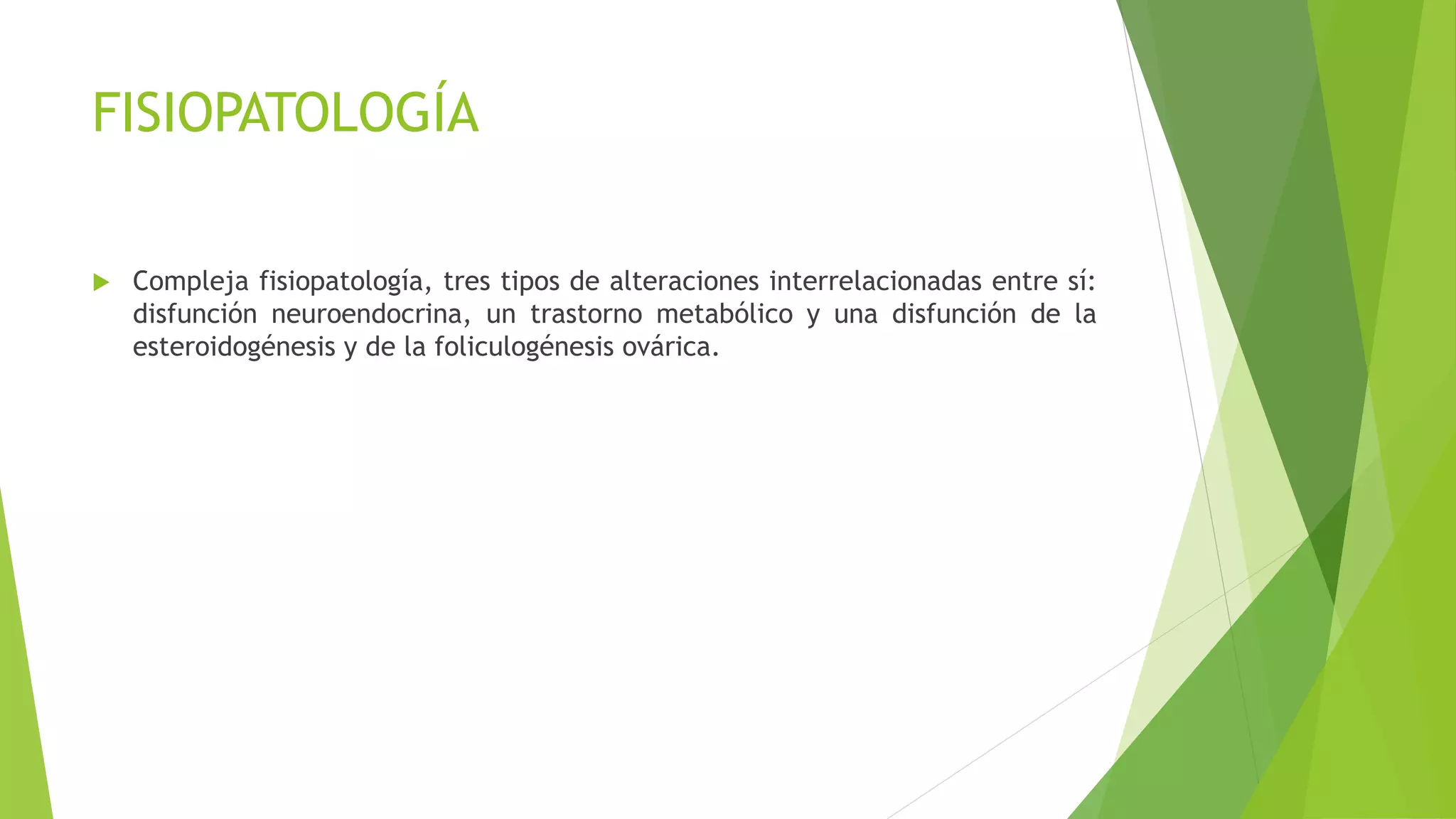 FISIOPATOLOGÍA 
 Compleja fisiopatología, tres tipos de alteraciones interrelacionadas entre sí: 
disfunción neuroendocrina, un trastorno metabólico y una disfunción de la 
esteroidogénesis y de la foliculogénesis ovárica. 
 