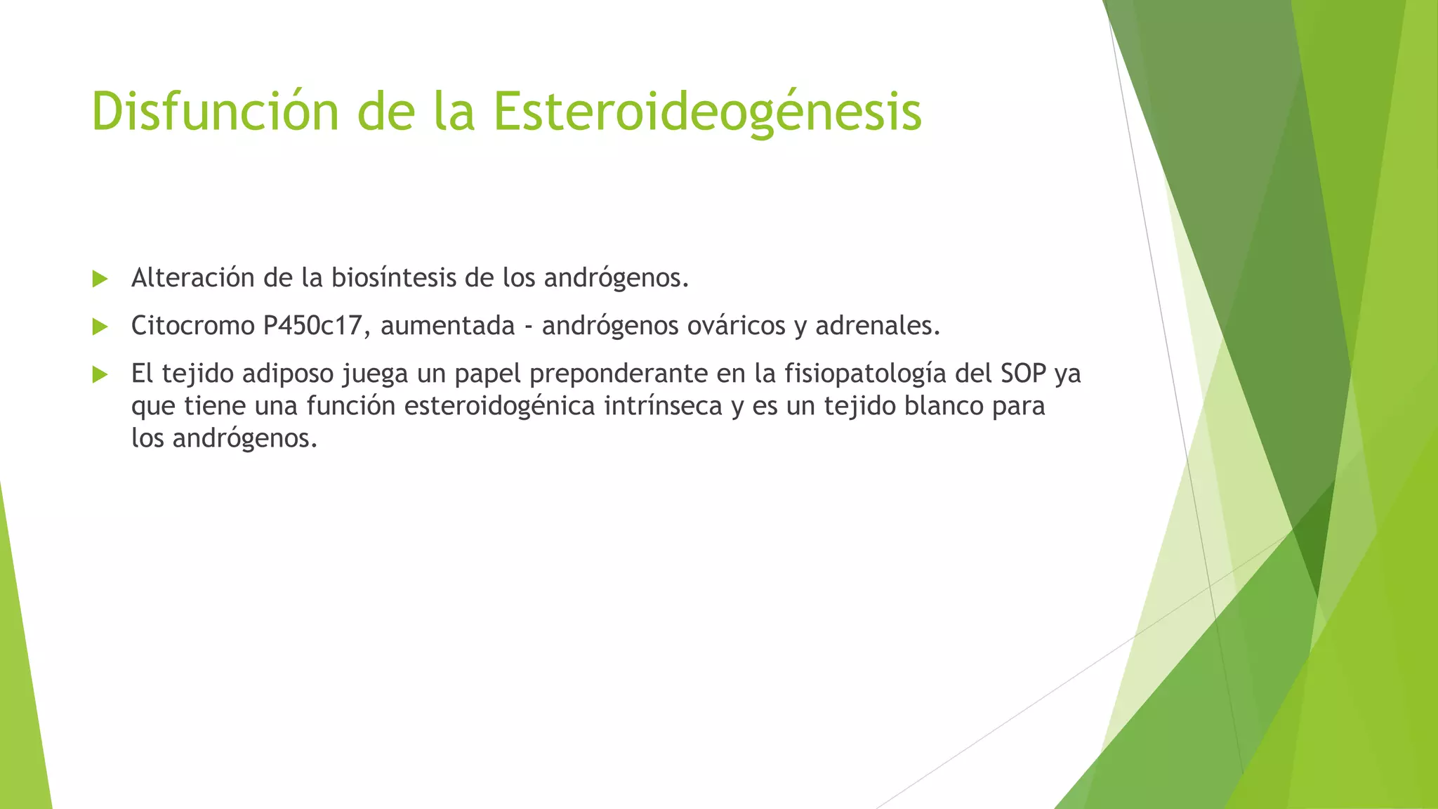 Disfunción de la Esteroideogénesis 
 Alteración de la biosíntesis de los andrógenos. 
 Citocromo P450c17, aumentada - andrógenos ováricos y adrenales. 
 El tejido adiposo juega un papel preponderante en la fisiopatología del SOP ya 
que tiene una función esteroidogénica intrínseca y es un tejido blanco para 
los andrógenos. 
 