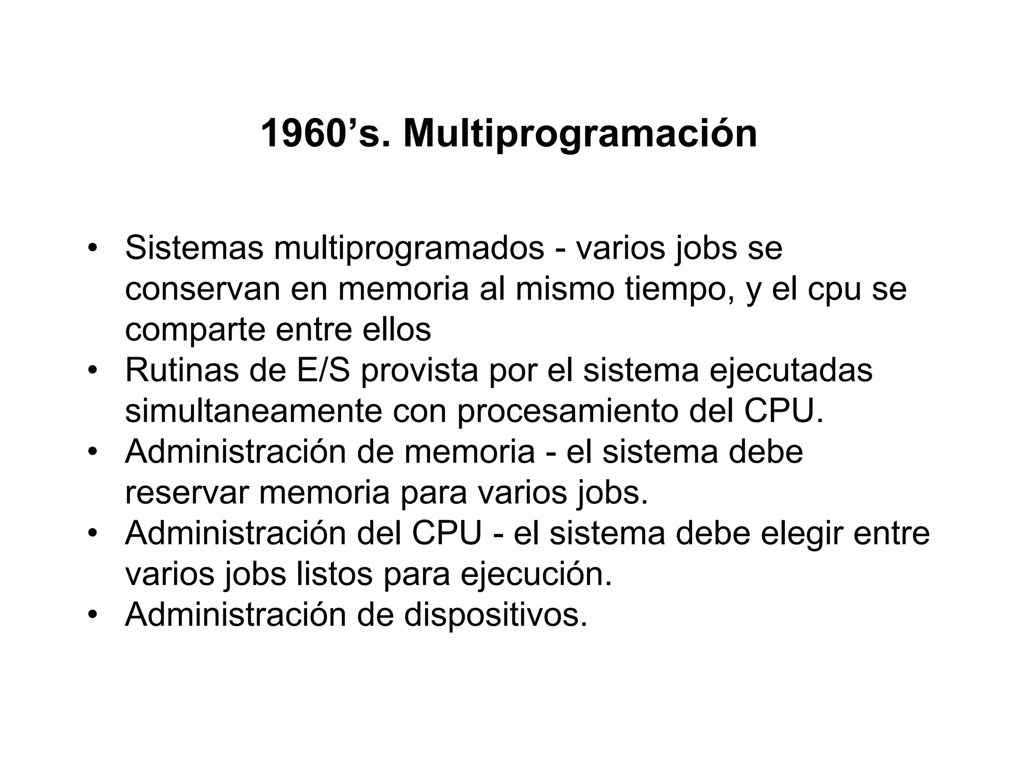 1960’s. Multiprogramación
• Sistemas multiprogramados - varios jobs se
conservan en memoria al mismo tiempo, y el cpu se
comparte entre ellos
• Rutinas de E/S provista por el sistema ejecutadas
simultaneamente con procesamiento del CPU.
• Administración de memoria - el sistema debe
reservar memoria para varios jobs.
• Administración del CPU - el sistema debe elegir entre
varios jobs listos para ejecución.
• Administración de dispositivos.
 