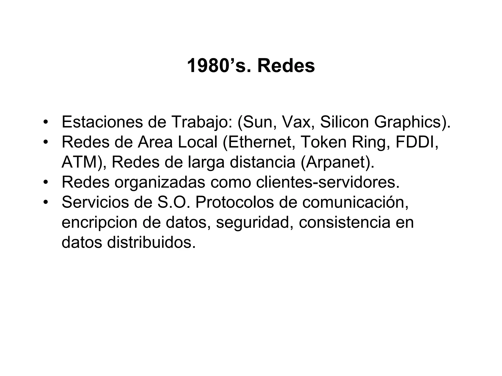 1980’s. Redes
• Estaciones de Trabajo: (Sun, Vax, Silicon Graphics).
• Redes de Area Local (Ethernet, Token Ring, FDDI,
ATM), Redes de larga distancia (Arpanet).
• Redes organizadas como clientes-servidores.
• Servicios de S.O. Protocolos de comunicación,
encripcion de datos, seguridad, consistencia en
datos distribuidos.
 