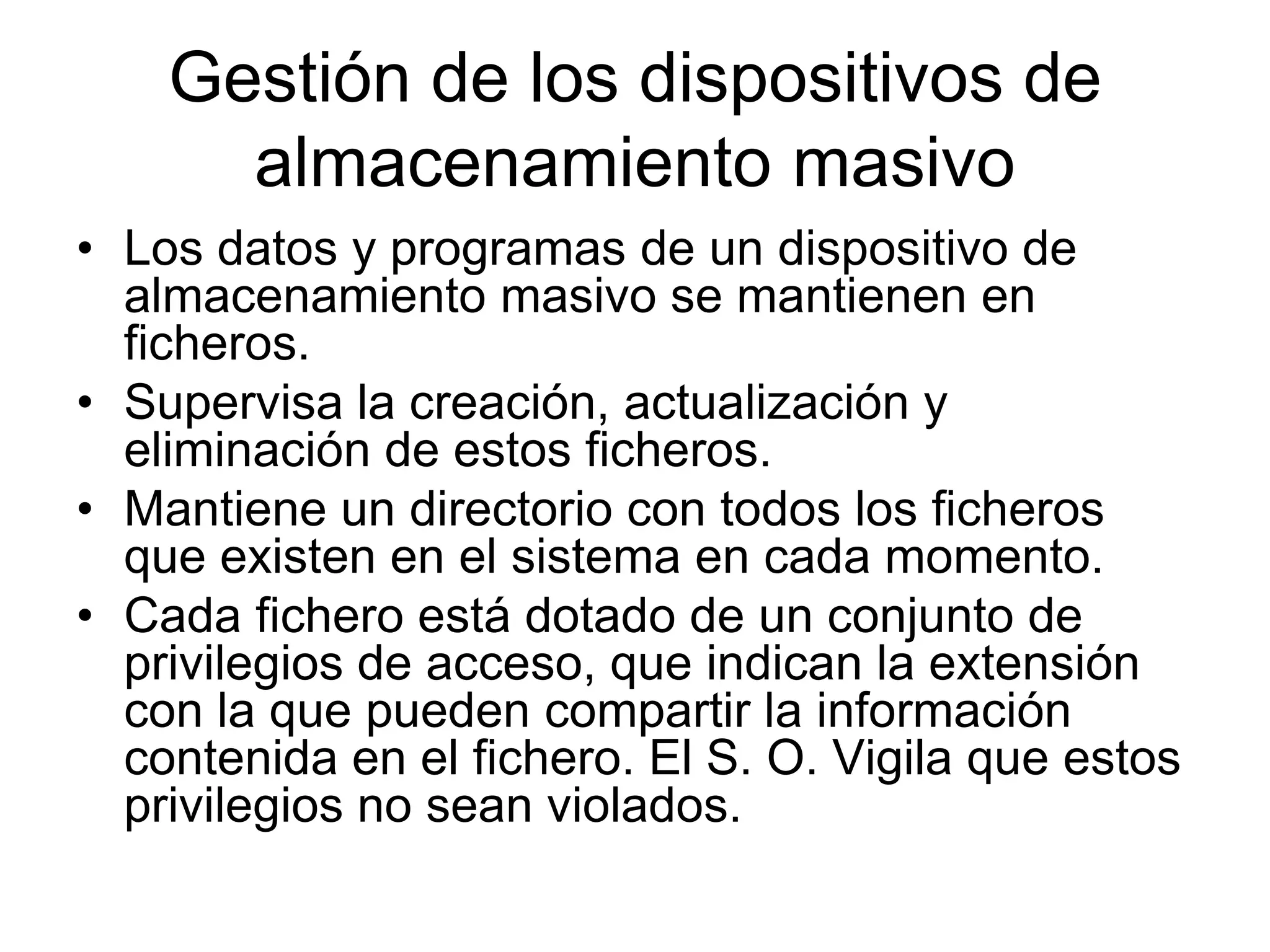 Gestión de los dispositivos de
almacenamiento masivo
• Los datos y programas de un dispositivo de
almacenamiento masivo se mantienen en
ficheros.
• Supervisa la creación, actualización y
eliminación de estos ficheros.
• Mantiene un directorio con todos los ficheros
que existen en el sistema en cada momento.
• Cada fichero está dotado de un conjunto de
privilegios de acceso, que indican la extensión
con la que pueden compartir la información
contenida en el fichero. El S. O. Vigila que estos
privilegios no sean violados.
 