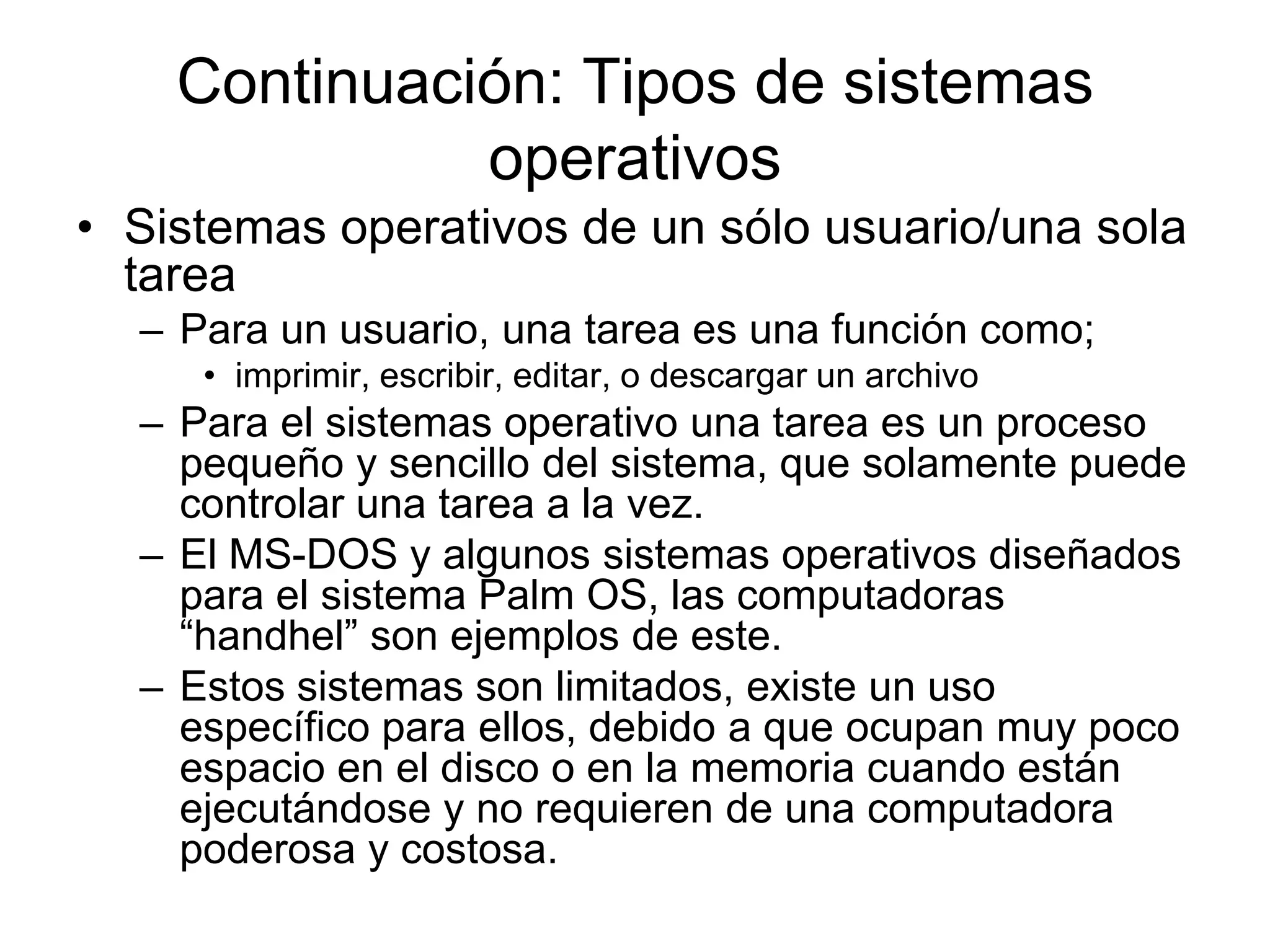 Continuación: Tipos de sistemas
operativos
• Sistemas operativos de un sólo usuario/una sola
tarea
– Para un usuario, una tarea es una función como;
• imprimir, escribir, editar, o descargar un archivo
– Para el sistemas operativo una tarea es un proceso
pequeño y sencillo del sistema, que solamente puede
controlar una tarea a la vez.
– El MS-DOS y algunos sistemas operativos diseñados
para el sistema Palm OS, las computadoras
“handhel” son ejemplos de este.
– Estos sistemas son limitados, existe un uso
específico para ellos, debido a que ocupan muy poco
espacio en el disco o en la memoria cuando están
ejecutándose y no requieren de una computadora
poderosa y costosa.
 