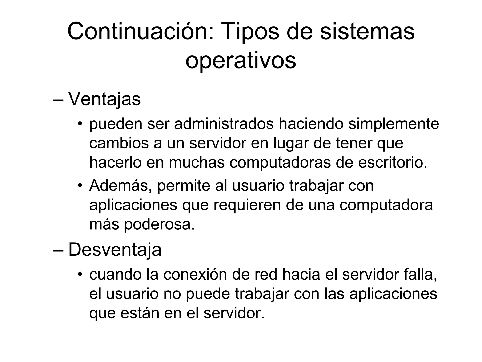 Continuación: Tipos de sistemas
operativos
– Ventajas
• pueden ser administrados haciendo simplemente
cambios a un servidor en lugar de tener que
hacerlo en muchas computadoras de escritorio.
• Además, permite al usuario trabajar con
aplicaciones que requieren de una computadora
más poderosa.
– Desventaja
• cuando la conexión de red hacia el servidor falla,
el usuario no puede trabajar con las aplicaciones
que están en el servidor.
 