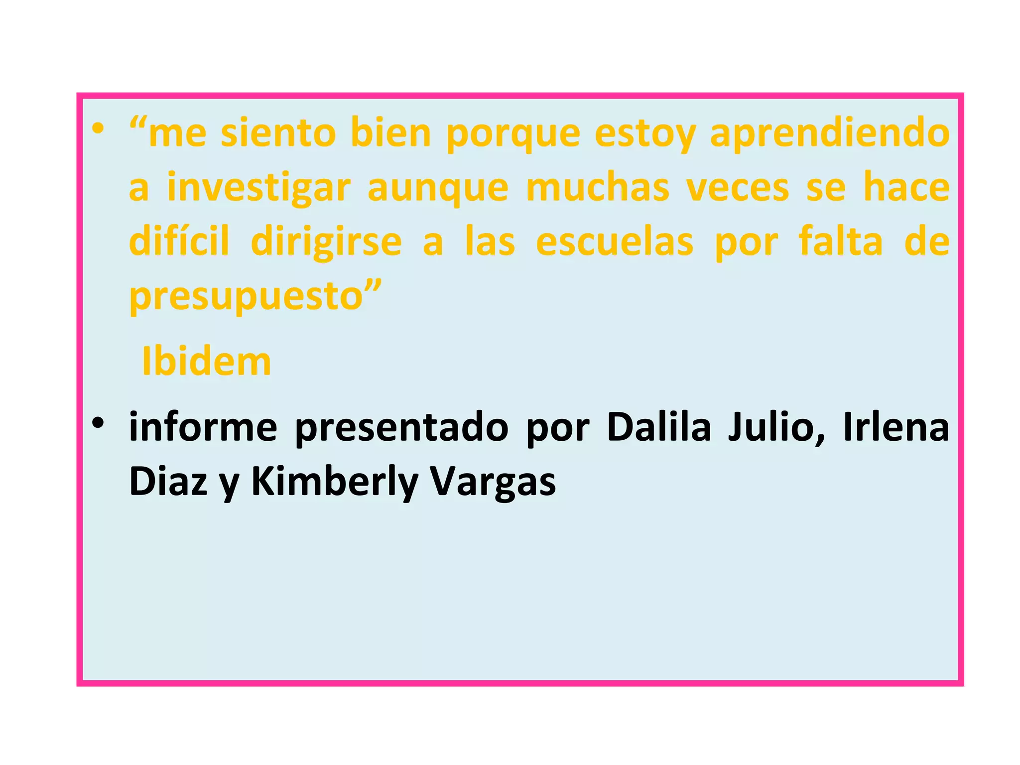 “ me siento bien porque estoy aprendiendo a investigar aunque muchas veces se hace difícil dirigirse a las escuelas por falta de presupuesto” Ibidem informe presentado por Dalila Julio, Irlena Diaz y Kimberly Vargas 