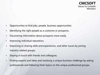 • Opportunities to find jobs, people, business opportunities
• Identifying the right people as a customer or prospects.
• Discovering information about prospects more easily.
• Improving individual reputation.
• Improving or sharing skills and experiences, and other issues by joining
industry-related groups.
• Staying in touch with friends and colleagues.
• Finding experts and ideas and resolving a unique business challenge by asking
professionals and following fresh topics on the unique professional groups.
CMCSOFT
Values for LinkedIn
Members
 