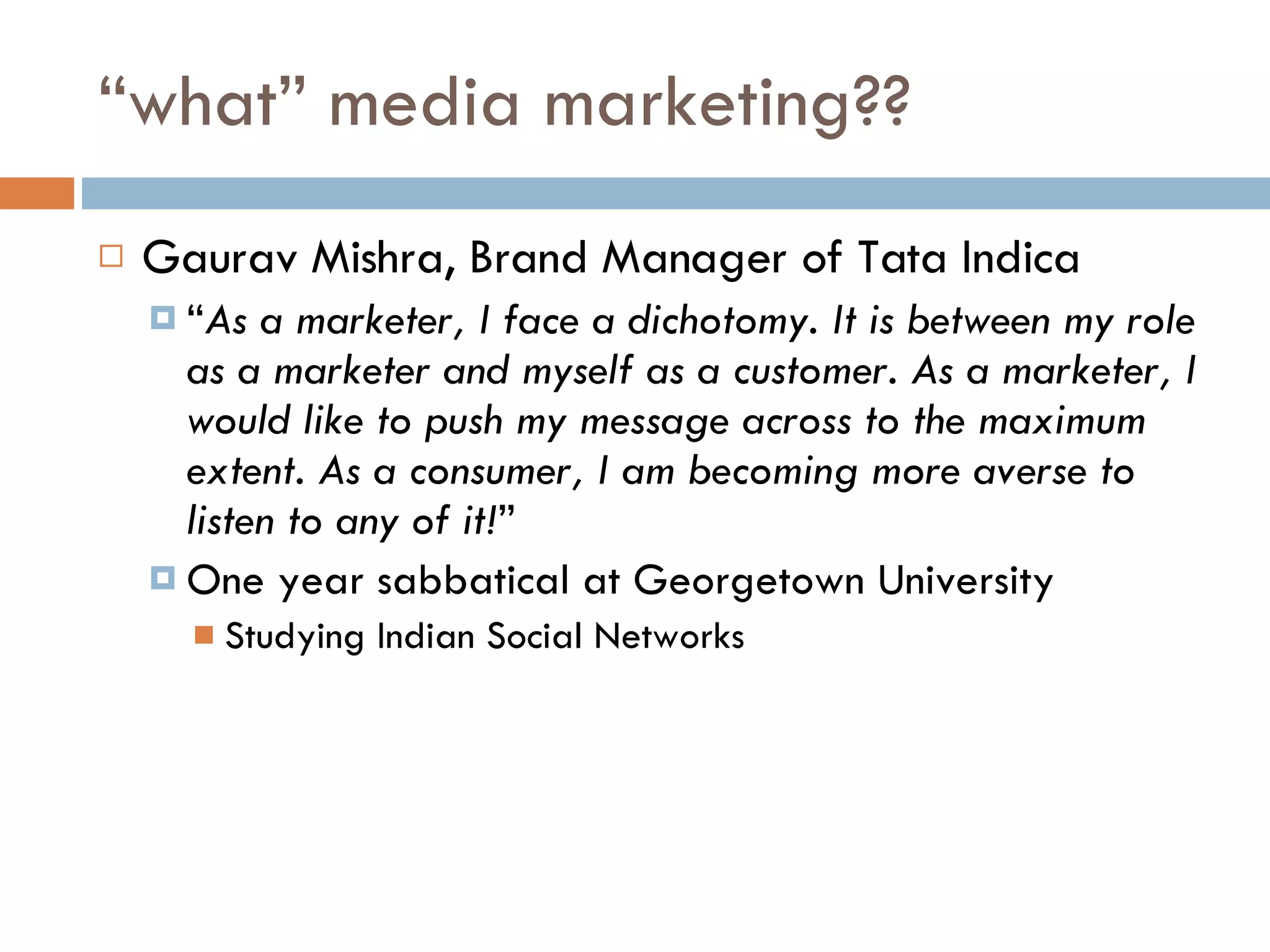 “ what” media marketing?? Gaurav Mishra, Brand Manager of Tata Indica “ As a marketer, I face a dichotomy. It is between my role as a marketer and myself as a customer. As a marketer, I would like to push my message across to the maximum extent. As a consumer, I am becoming more averse to listen to any of it! ”  One year sabbatical at Georgetown University Studying Indian Social Networks 