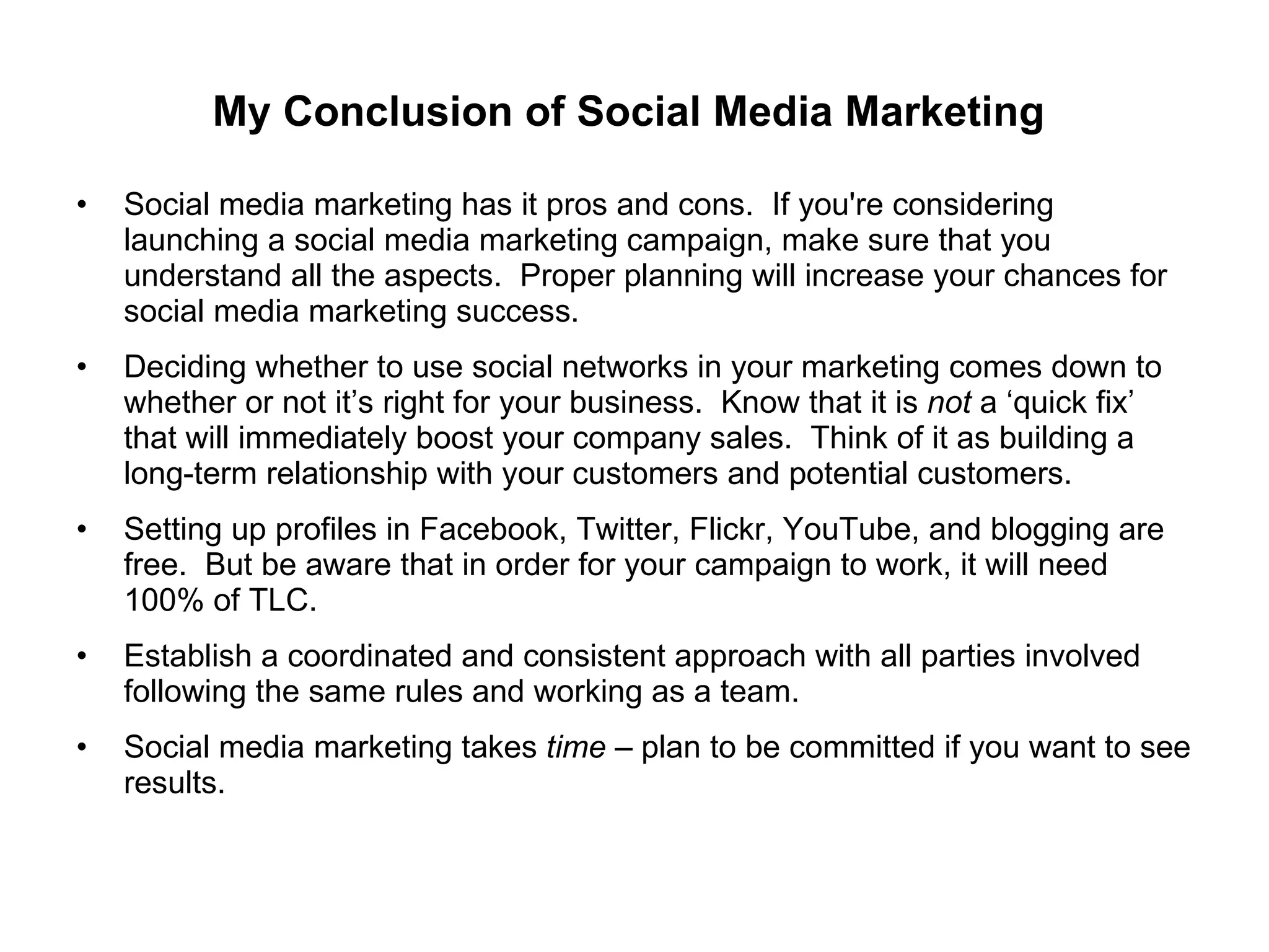 My Conclusion of Social Media Marketing  Social media marketing has it pros and cons.  If you're considering launching a social media marketing campaign, make sure that you understand all the aspects.  Proper planning will increase your chances for social media marketing success. Deciding whether to use social networks in your marketing comes down to whether or not it’s right for your business.  Know that it is  not  a ‘quick fix’ that will immediately boost your company sales.  Think of it as building a long-term relationship with your customers and potential customers. Setting up profiles in Facebook, Twitter, Flickr, YouTube, and blogging are free.  But be aware that in order for your campaign to work, it will need 100% of TLC. Establish a coordinated and consistent approach with all parties involved following the same rules and working as a team. Social media marketing takes  time  – plan to be committed if you want to see results. 