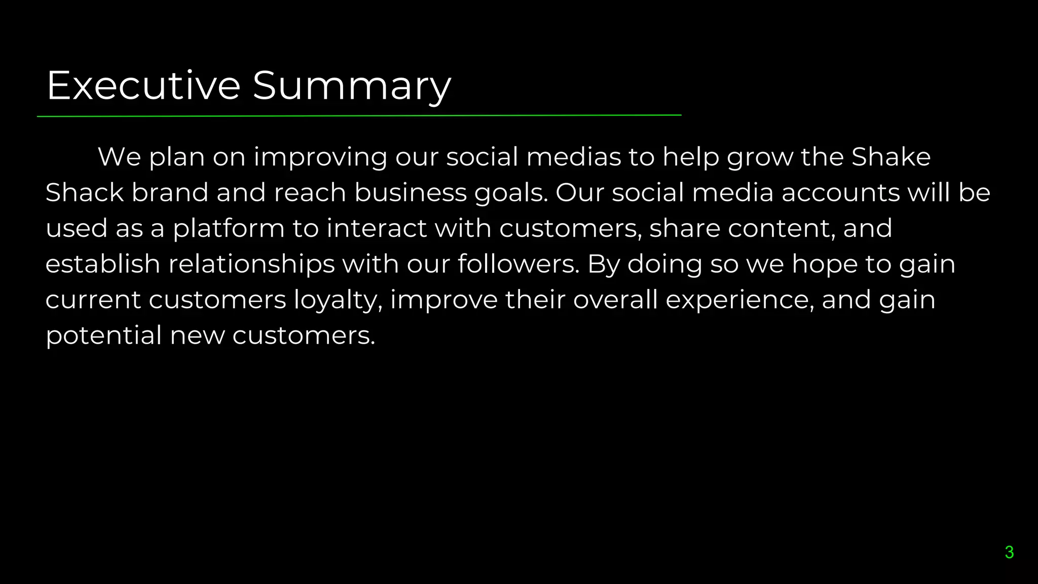 Executive Summary
We plan on improving our social medias to help grow the Shake
Shack brand and reach business goals. Our social media accounts will be
used as a platform to interact with customers, share content, and
establish relationships with our followers. By doing so we hope to gain
current customers loyalty, improve their overall experience, and gain
potential new customers.
3
 