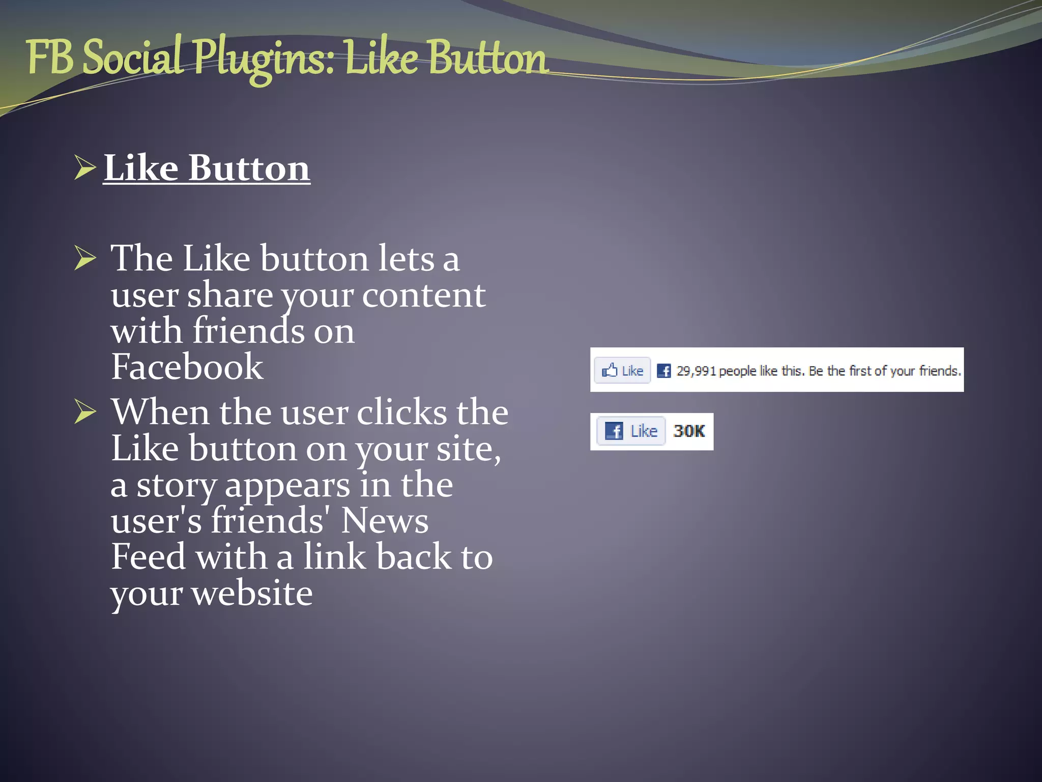 FB Social Plugins: Like Button
Like Button
 The Like button lets a
user share your content
with friends on
Facebook
 When the user clicks the
Like button on your site,
a story appears in the
user's friends' News
Feed with a link back to
your website
 