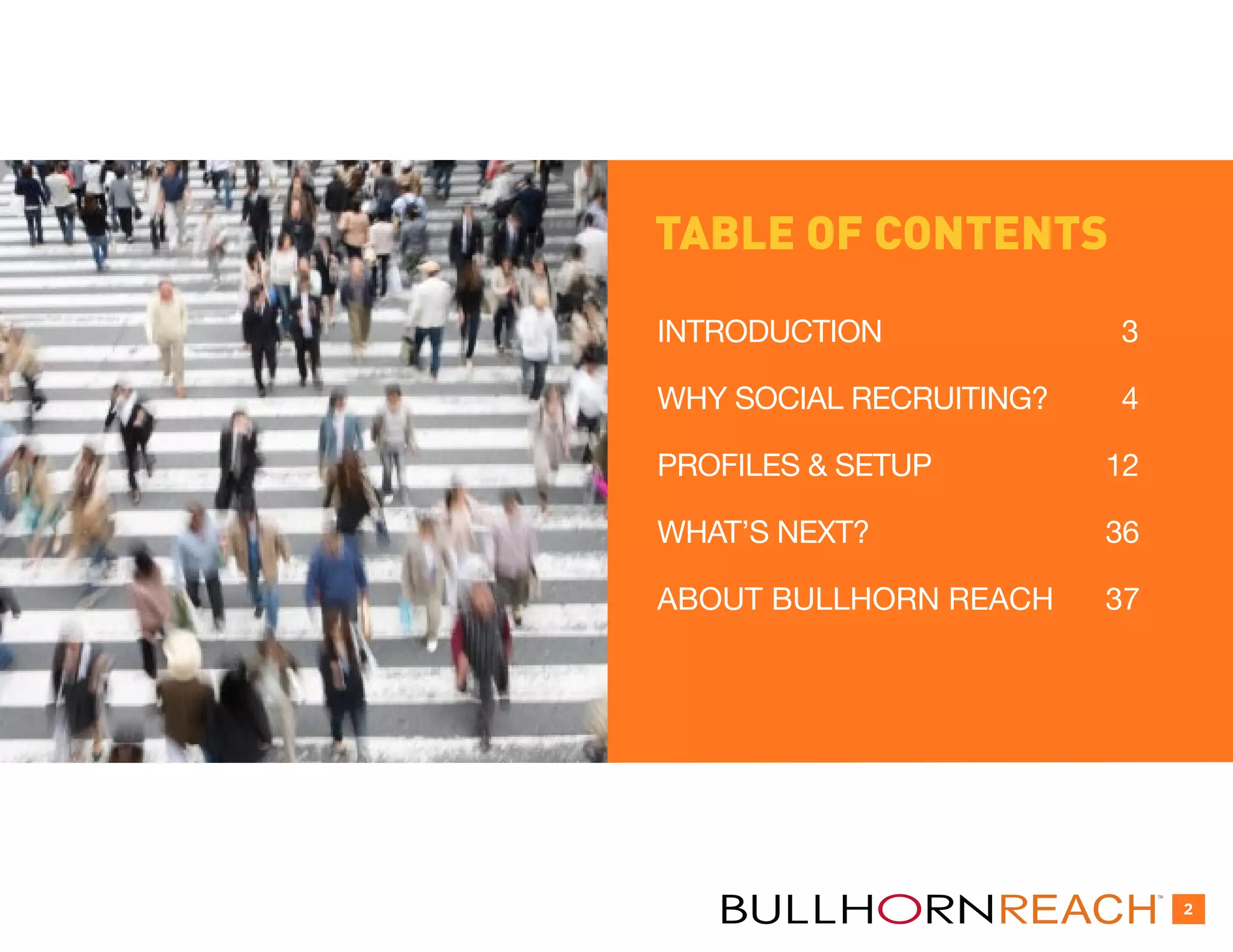 TABLE OF CONTENTS
INTRODUCTION             3

WHY SOCIAL RECRUITING?   4

PROFILES & SETUP         12

WHAT’S NEXT?             36

ABOUT BULLHORN REACH     37




                              TM


                                   2
 