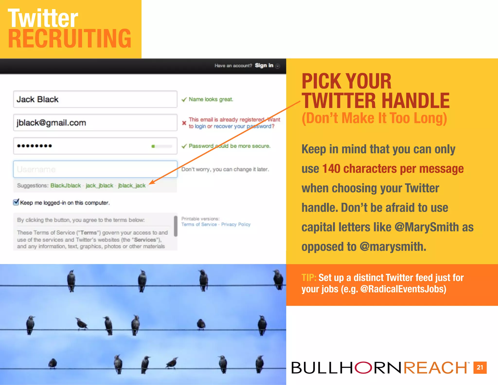 Twitter
RECRUITING
             PICK YOUR
             TWITTER HANDLE
             (Don’t Make It Too Long)

             Keep in mind that you can only
             use 140 characters per message
             when choosing your Twitter
             handle. Don’t be afraid to use
             capital letters like @MarySmith as
             opposed to @marysmith.

             TIP: Set up a distinct Twitter feed just for
             your jobs (e.g. @RadicalEventsJobs)




                                                            TM


                                                                 21
 