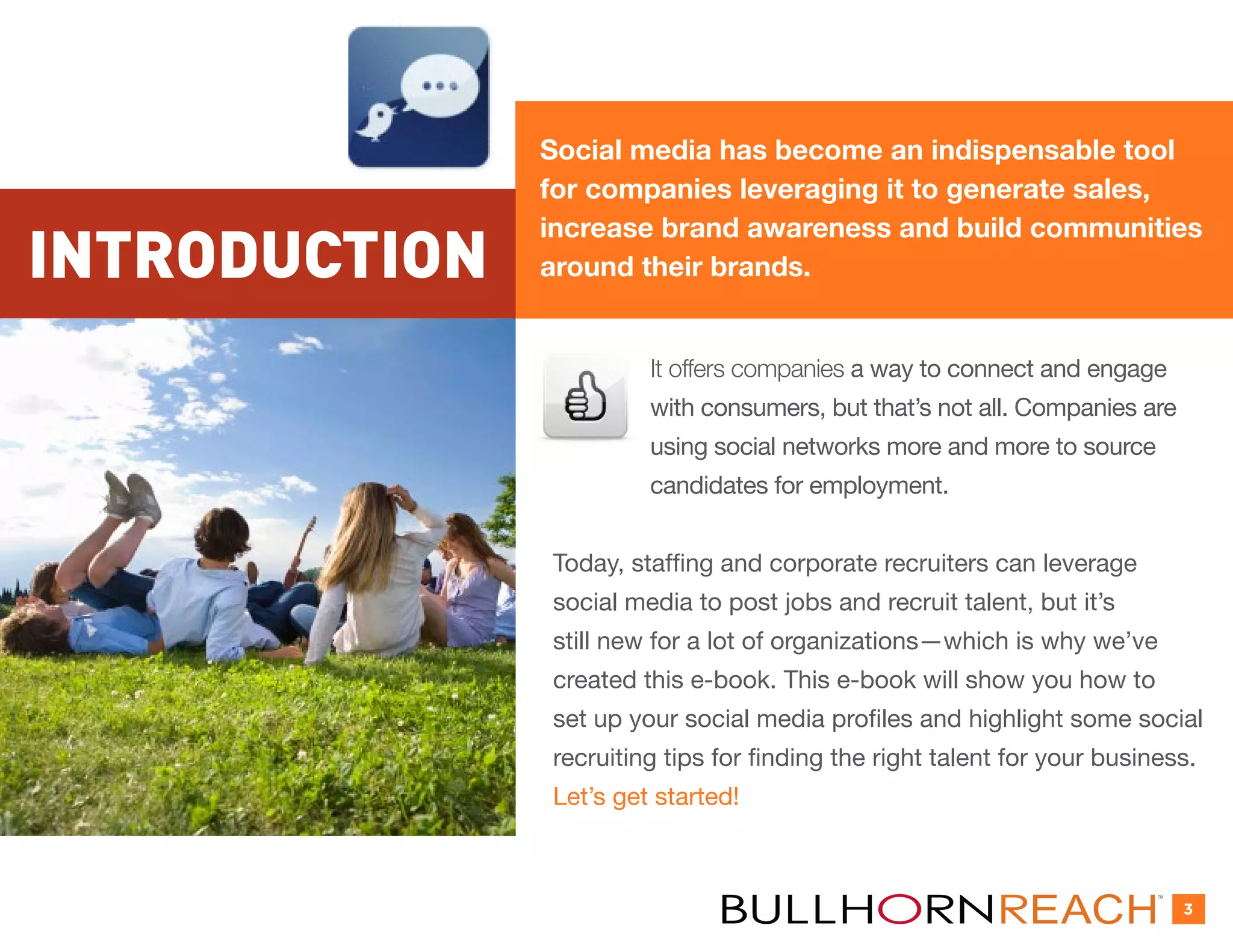Social media has become an indispensable tool
               for companies leveraging it to generate sales,
               increase brand awareness and build communities
INTRODUCTION   around their brands.


                        It offers companies a way to connect and engage
                        with consumers, but that’s not all. Companies are
                        using social networks more and more to source
                        candidates for employment.


               Today, staffing and corporate recruiters can leverage
               social media to post jobs and recruit talent, but it’s
               still new for a lot of organizations—which is why we’ve
               created this e-book. This e-book will show you how to
               set up your social media profiles and highlight some social
               recruiting tips for finding the right talent for your business.
               Let’s get started!


                                                                          TM


                                                                               3
 