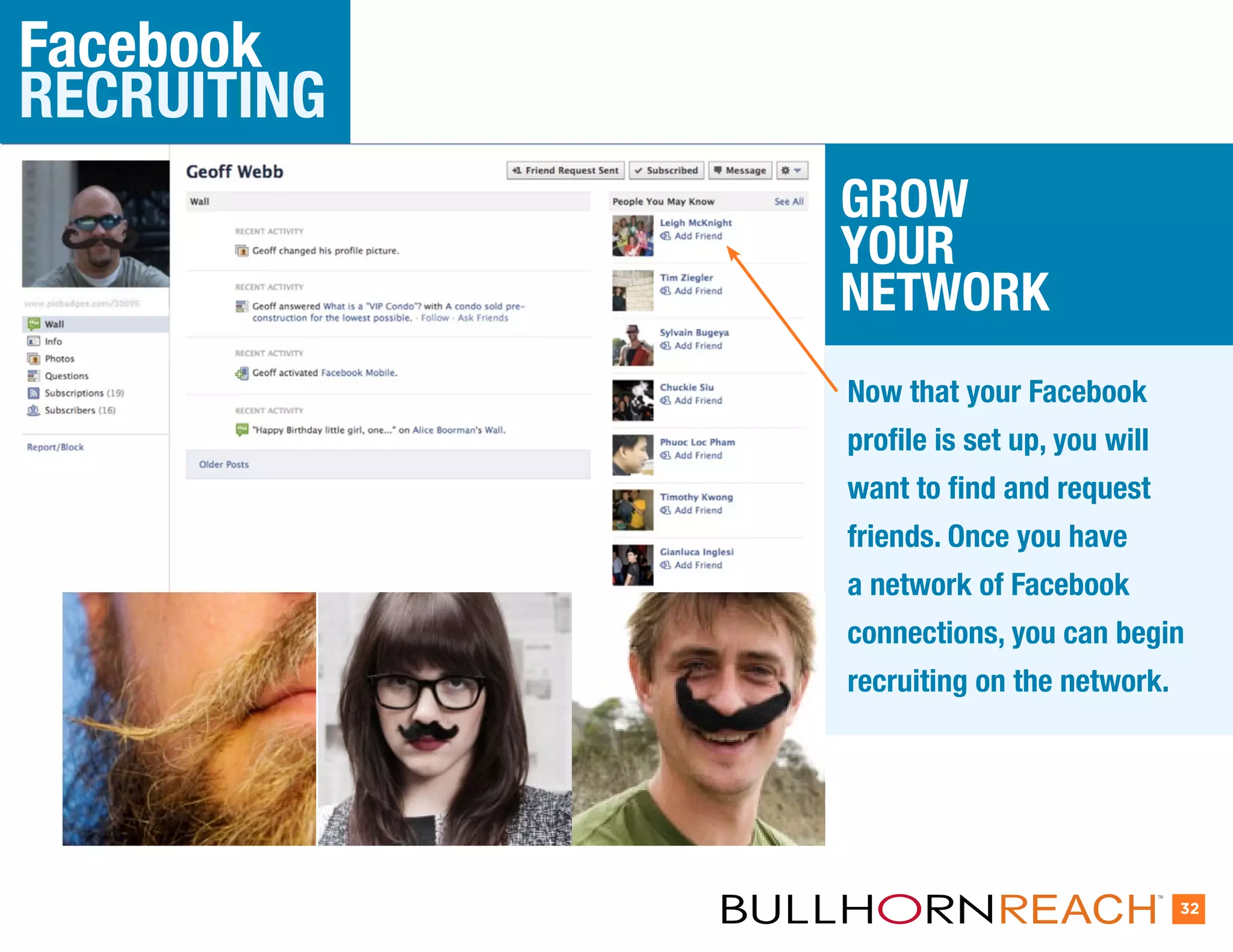 Facebook
RECRUITING
             GROW
             YOUR
             NETWORK
             Now that your Facebook
             profile is set up, you will
             want to find and request
             friends. Once you have
             a network of Facebook
             connections, you can begin
             recruiting on the network.




                                           TM


                                                32
 