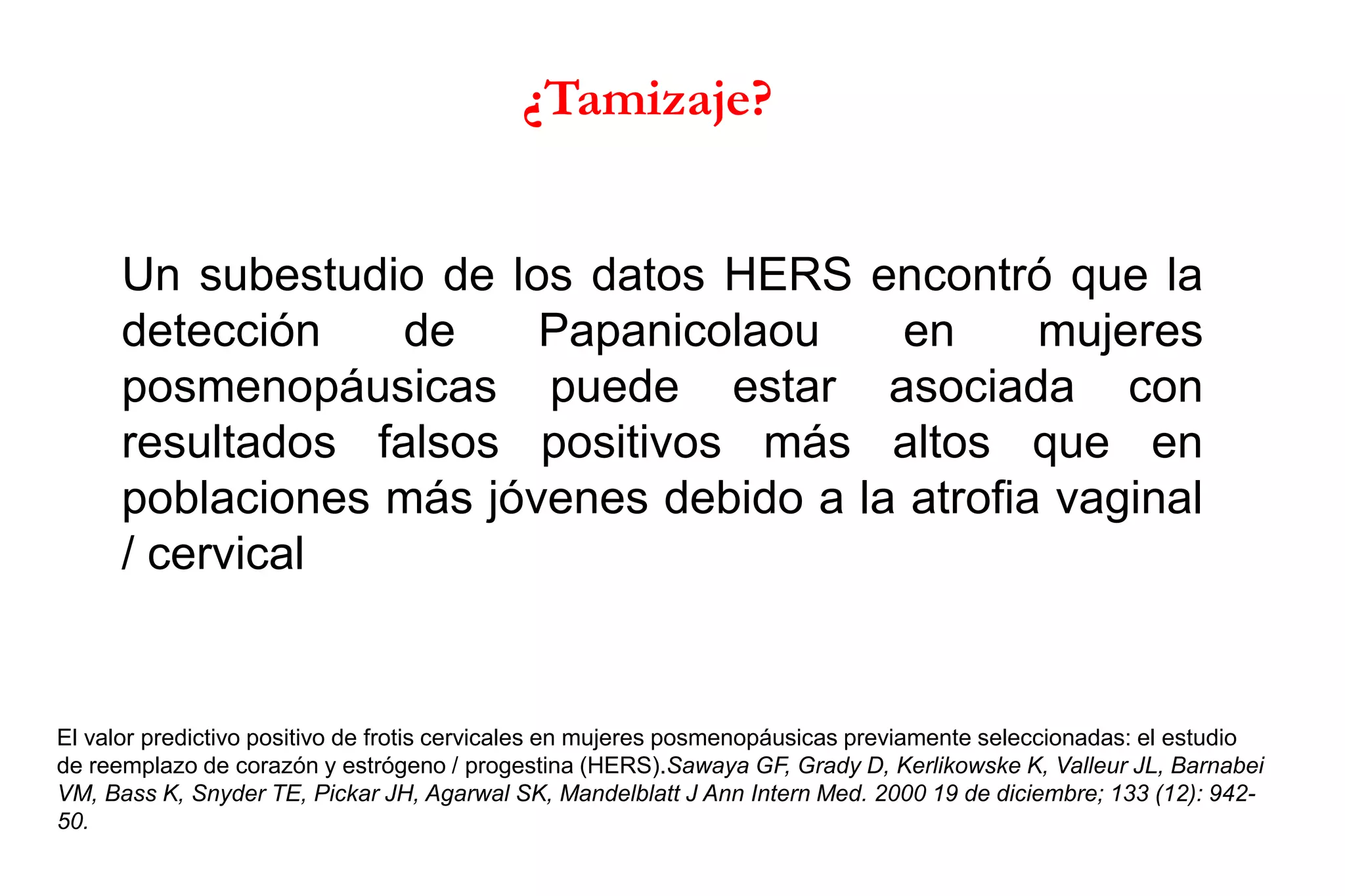 Un subestudio de los datos HERS encontró que la
detección de Papanicolaou en mujeres
posmenopáusicas puede estar asociada con
resultados falsos positivos más altos que en
poblaciones más jóvenes debido a la atrofia vaginal
/ cervical
El valor predictivo positivo de frotis cervicales en mujeres posmenopáusicas previamente seleccionadas: el estudio
de reemplazo de corazón y estrógeno / progestina (HERS).Sawaya GF, Grady D, Kerlikowske K, Valleur JL, Barnabei
VM, Bass K, Snyder TE, Pickar JH, Agarwal SK, Mandelblatt J Ann Intern Med. 2000 19 de diciembre; 133 (12): 942-
50.
¿Tamizaje?
 