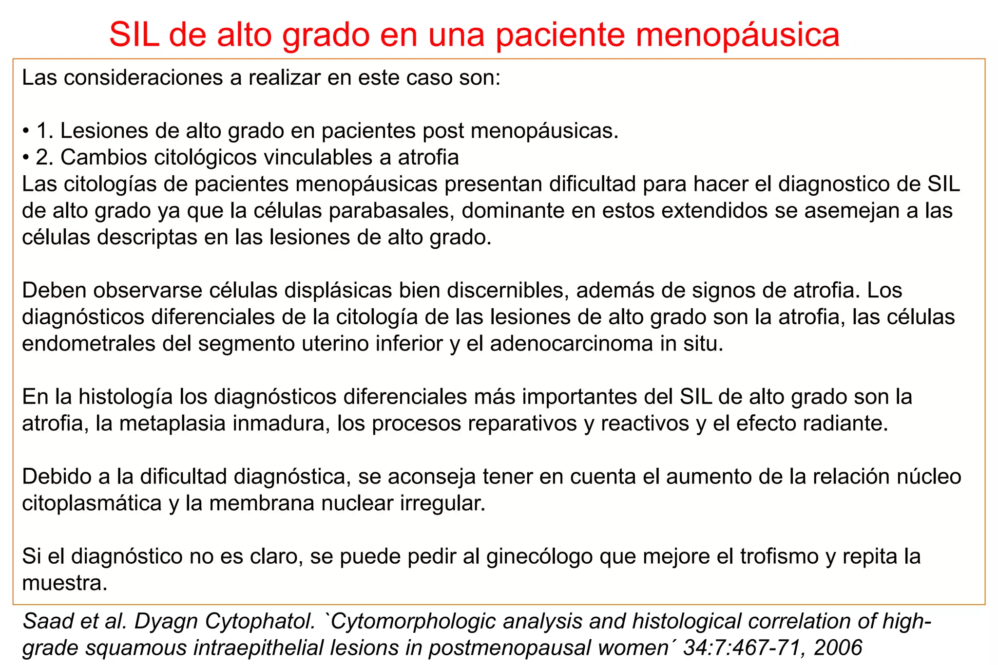 Las consideraciones a realizar en este caso son:
• 1. Lesiones de alto grado en pacientes post menopáusicas.
• 2. Cambios citológicos vinculables a atrofia
Las citologías de pacientes menopáusicas presentan dificultad para hacer el diagnostico de SIL
de alto grado ya que la células parabasales, dominante en estos extendidos se asemejan a las
células descriptas en las lesiones de alto grado.
Deben observarse células displásicas bien discernibles, además de signos de atrofia. Los
diagnósticos diferenciales de la citología de las lesiones de alto grado son la atrofia, las células
endometrales del segmento uterino inferior y el adenocarcinoma in situ.
En la histología los diagnósticos diferenciales más importantes del SIL de alto grado son la
atrofia, la metaplasia inmadura, los procesos reparativos y reactivos y el efecto radiante.
Debido a la dificultad diagnóstica, se aconseja tener en cuenta el aumento de la relación núcleo
citoplasmática y la membrana nuclear irregular.
Si el diagnóstico no es claro, se puede pedir al ginecólogo que mejore el trofismo y repita la
muestra.
Saad et al. Dyagn Cytophatol. `Cytomorphologic analysis and histological correlation of high-
grade squamous intraepithelial lesions in postmenopausal women´ 34:7:467-71, 2006
SIL de alto grado en una paciente menopáusica
 