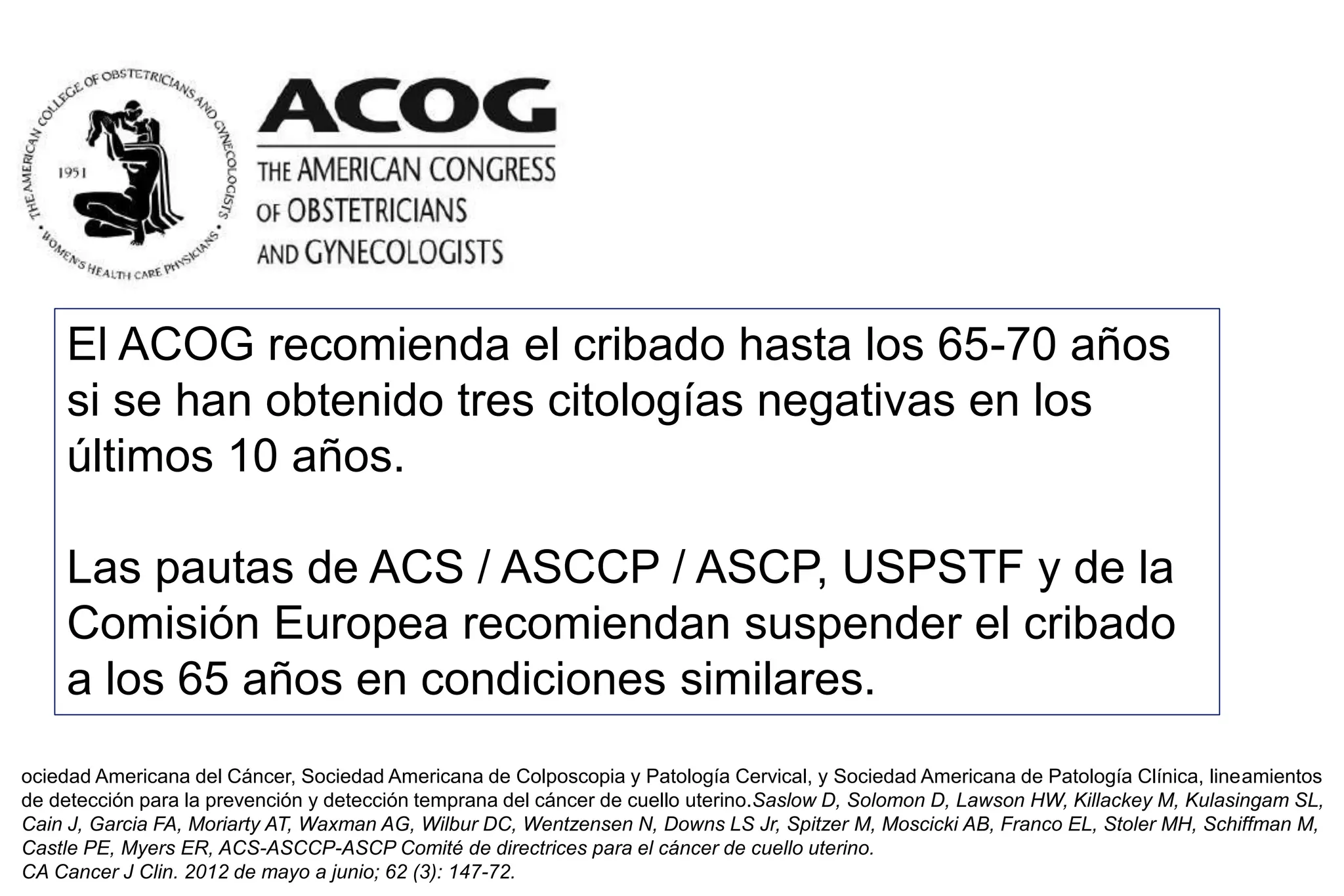 ociedad Americana del Cáncer, Sociedad Americana de Colposcopia y Patología Cervical, y Sociedad Americana de Patología Clínica, lineamientos
de detección para la prevención y detección temprana del cáncer de cuello uterino.Saslow D, Solomon D, Lawson HW, Killackey M, Kulasingam SL,
Cain J, Garcia FA, Moriarty AT, Waxman AG, Wilbur DC, Wentzensen N, Downs LS Jr, Spitzer M, Moscicki AB, Franco EL, Stoler MH, Schiffman M,
Castle PE, Myers ER, ACS-ASCCP-ASCP Comité de directrices para el cáncer de cuello uterino.
CA Cancer J Clin. 2012 de mayo a junio; 62 (3): 147-72.
El ACOG recomienda el cribado hasta los 65-70 años
si se han obtenido tres citologías negativas en los
últimos 10 años.
Las pautas de ACS / ASCCP / ASCP, USPSTF y de la
Comisión Europea recomiendan suspender el cribado
a los 65 años en condiciones similares.
 