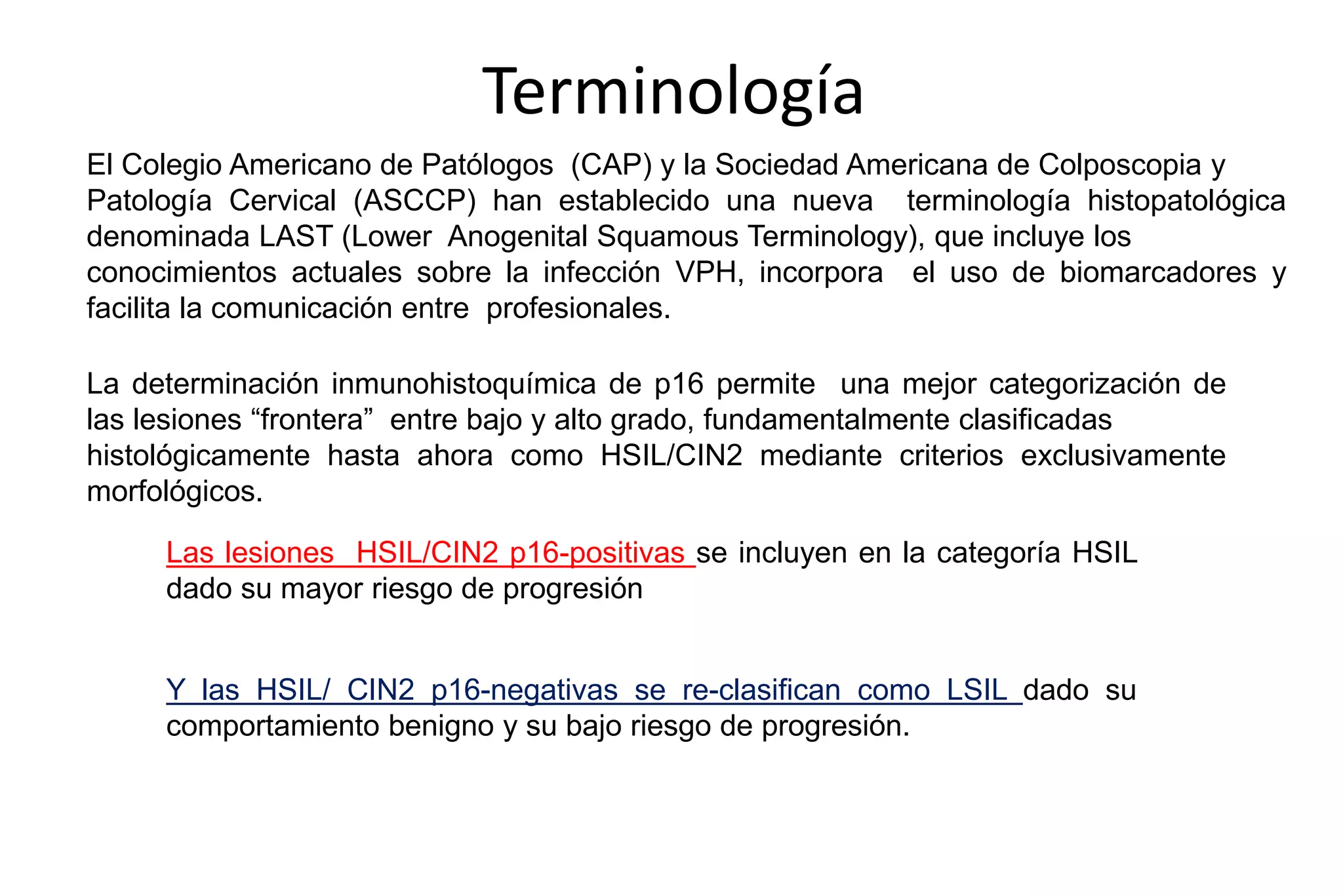 Terminología
El Colegio Americano de Patólogos (CAP) y la Sociedad Americana de Colposcopia y
Patología Cervical (ASCCP) han establecido una nueva terminología histopatológica
denominada LAST (Lower Anogenital Squamous Terminology), que incluye los
conocimientos actuales sobre la infección VPH, incorpora el uso de biomarcadores y
facilita la comunicación entre profesionales.
La determinación inmunohistoquímica de p16 permite una mejor categorización de
las lesiones “frontera” entre bajo y alto grado, fundamentalmente clasificadas
histológicamente hasta ahora como HSIL/CIN2 mediante criterios exclusivamente
morfológicos.
Las lesiones HSIL/CIN2 p16-positivas se incluyen en la categoría HSIL
dado su mayor riesgo de progresión
Y las HSIL/ CIN2 p16-negativas se re-clasifican como LSIL dado su
comportamiento benigno y su bajo riesgo de progresión.
 