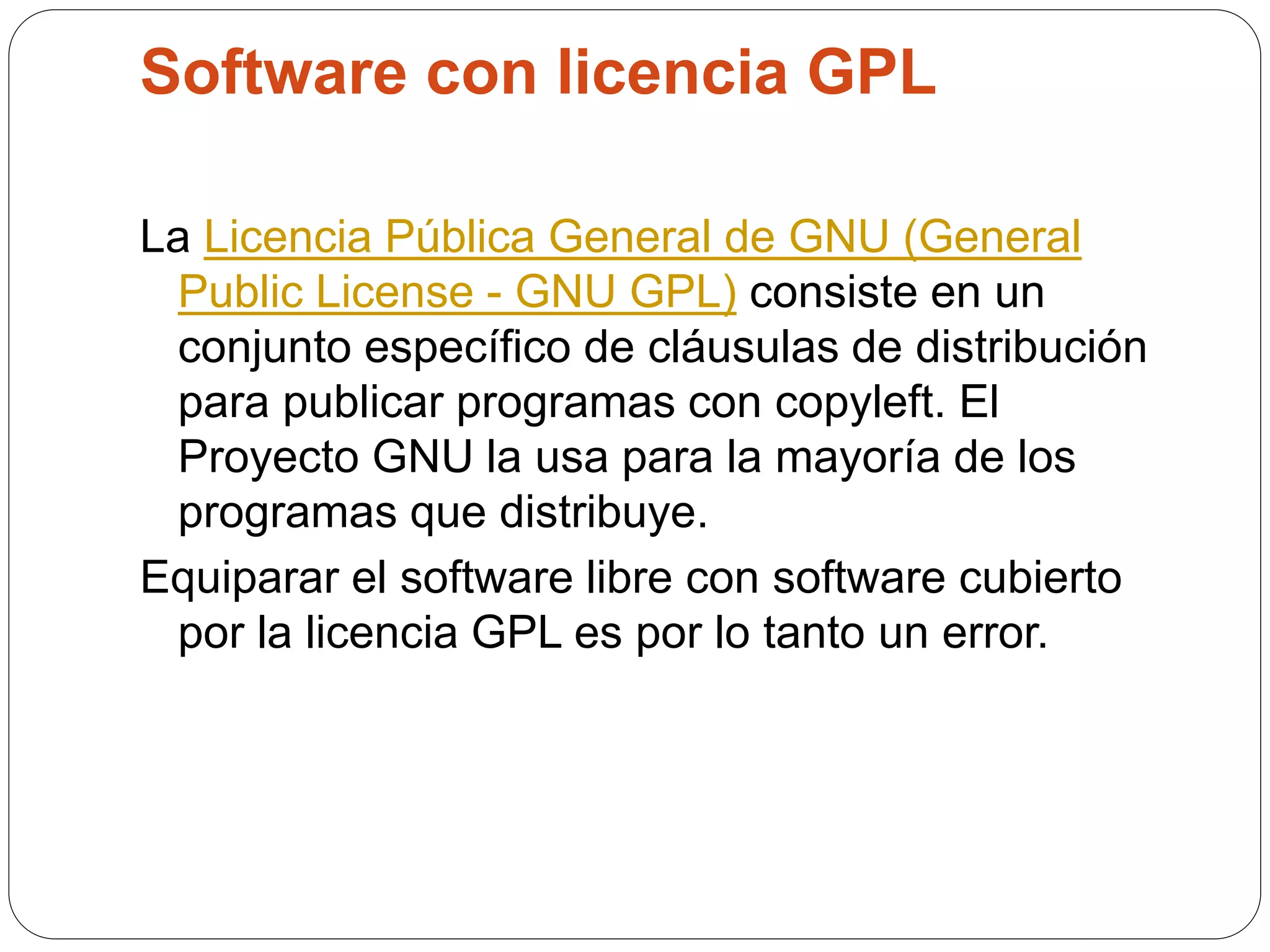 Software con licencia GPL
La Licencia Pública General de GNU (General
Public License - GNU GPL) consiste en un
conjunto específico de cláusulas de distribución
para publicar programas con copyleft. El
Proyecto GNU la usa para la mayoría de los
programas que distribuye.
Equiparar el software libre con software cubierto
por la licencia GPL es por lo tanto un error.
 