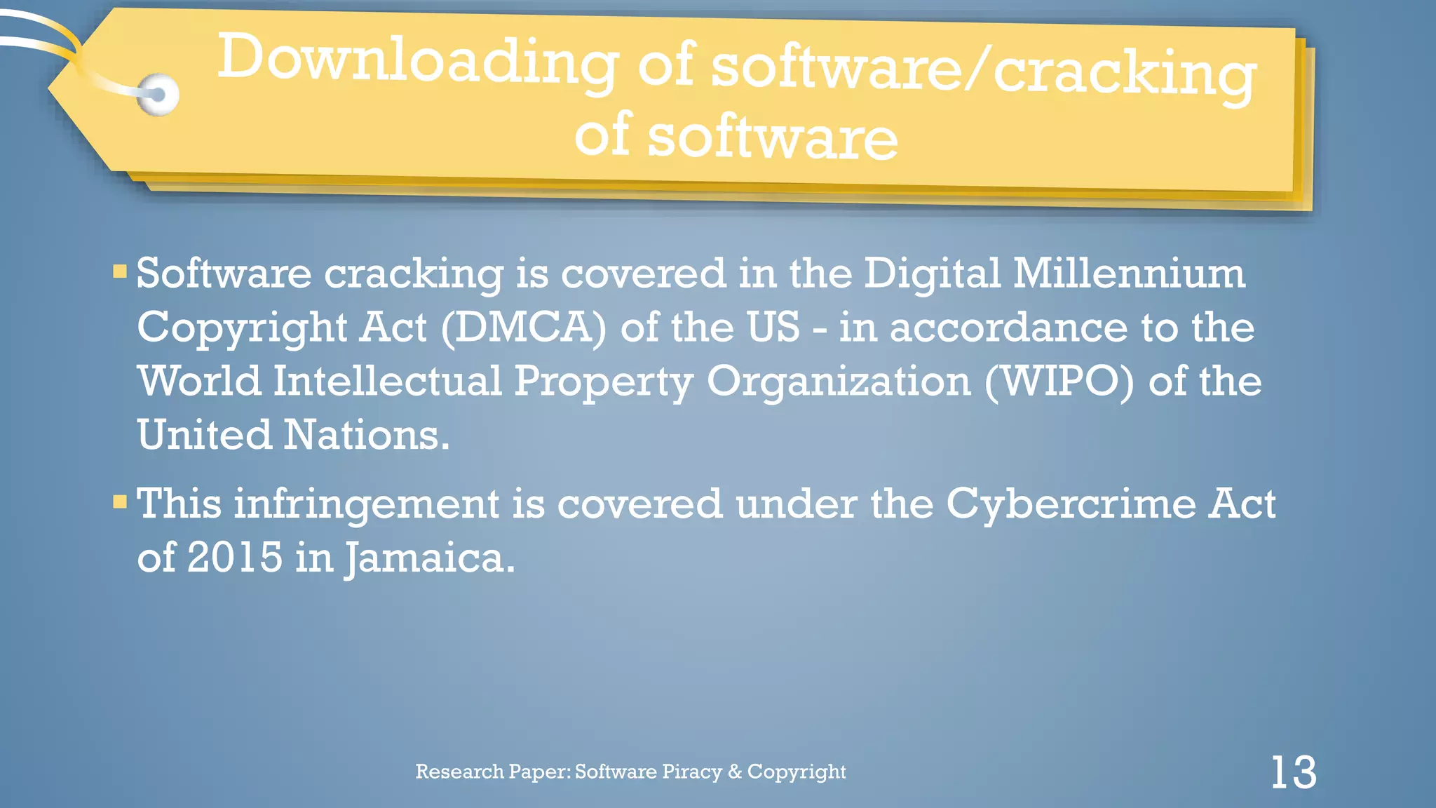 Software cracking is covered in the Digital Millennium
Copyright Act (DMCA) of the US - in accordance to the
World Intellectual Property Organization (WIPO) of the
United Nations.
This infringement is covered under the Cybercrime Act
of 2015 in Jamaica.
Research Paper: Software Piracy & Copyright 13
 