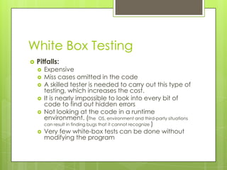 White Box Testing
   Pitfalls:
       Expensive
       Miss cases omitted in the code
       A skilled tester is needed to carry out this type of
        testing, which increases the cost.
       It is nearly impossible to look into every bit of
        code to find out hidden errors
       Not looking at the code in a runtime
        environment. (The OS, environment and third-party situations
        can result in finding bugs that it cannot recognize )
       Very few white-box tests can be done without
        modifying the program
 
