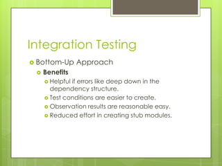 Integration Testing
 Bottom-Up      Approach
    Benefits
      Helpfulif errors like deep down in the
       dependency structure.
      Test conditions are easier to create.
      Observation results are reasonable easy.
      Reduced effort in creating stub modules.
 