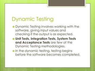 Dynamic Testing
 Dynamic    Testing involves working with the
  software, giving input values and
  checking if the output is as expected.
 Unit Tests, Integration Tests, System Tests
  and Acceptance Tests are few of the
  Dynamic Testing methodologies.
 In the dynamic testing, testing begins
  before the software becomes completed.
 