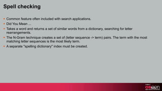 Spell checking

§ Common feature often included with search applications.
§ Did You Mean ...
§ Takes a word and returns a set of similar words from a dictionary, searching for letter
   rearrangements.
§ The N-Gram technique creates a set of (letter sequence -> term) pairs. The term with the most
   matching letter sequences is the most likely term.
§ A separate "spelling dictionary" index must be created.
 
