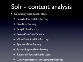 Solr - content analysis
•   Commonly used TokenFilters:

    •   SnowballPorterFilterFactory

    •   StopFilterFactory

    •   LengthFilterFactory

    •   LowerCaseFilterFactory

    •   WordDelimiterFilterFactory

    •   SynonymFilterFactory

    •   PatternReplaceFilterFactory

    •   ReverseWildcardFilterFactory

    •   CharFilterFactories (Mapping,HtmlString)
 