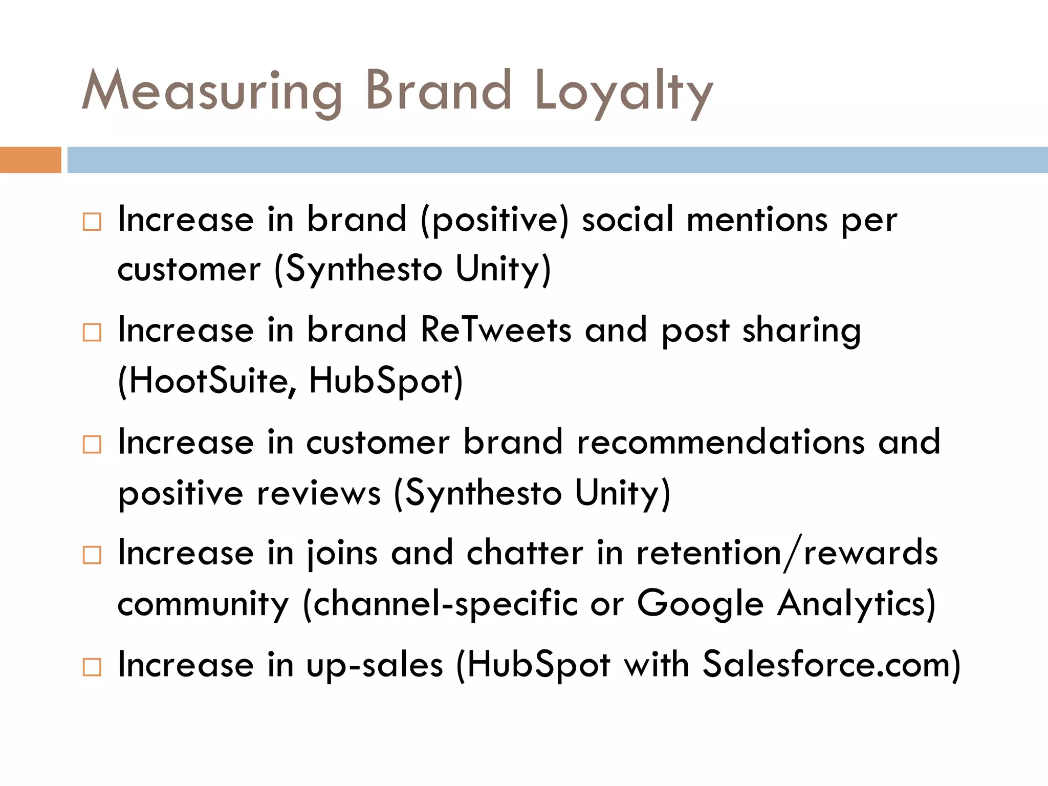 Measuring Brand Loyalty
  Increase in brand (positive) social mentions per
   customer (Synthesto Unity)
  Increase in brand ReTweets and post sharing

   (HootSuite, HubSpot)
  Increase in customer brand recommendations and

   positive reviews (Synthesto Unity)
  Increase in joins and chatter in retention/rewards

   community (channel-specific or Google Analytics)
  Increase in up-sales (HubSpot with Salesforce.com)
 
