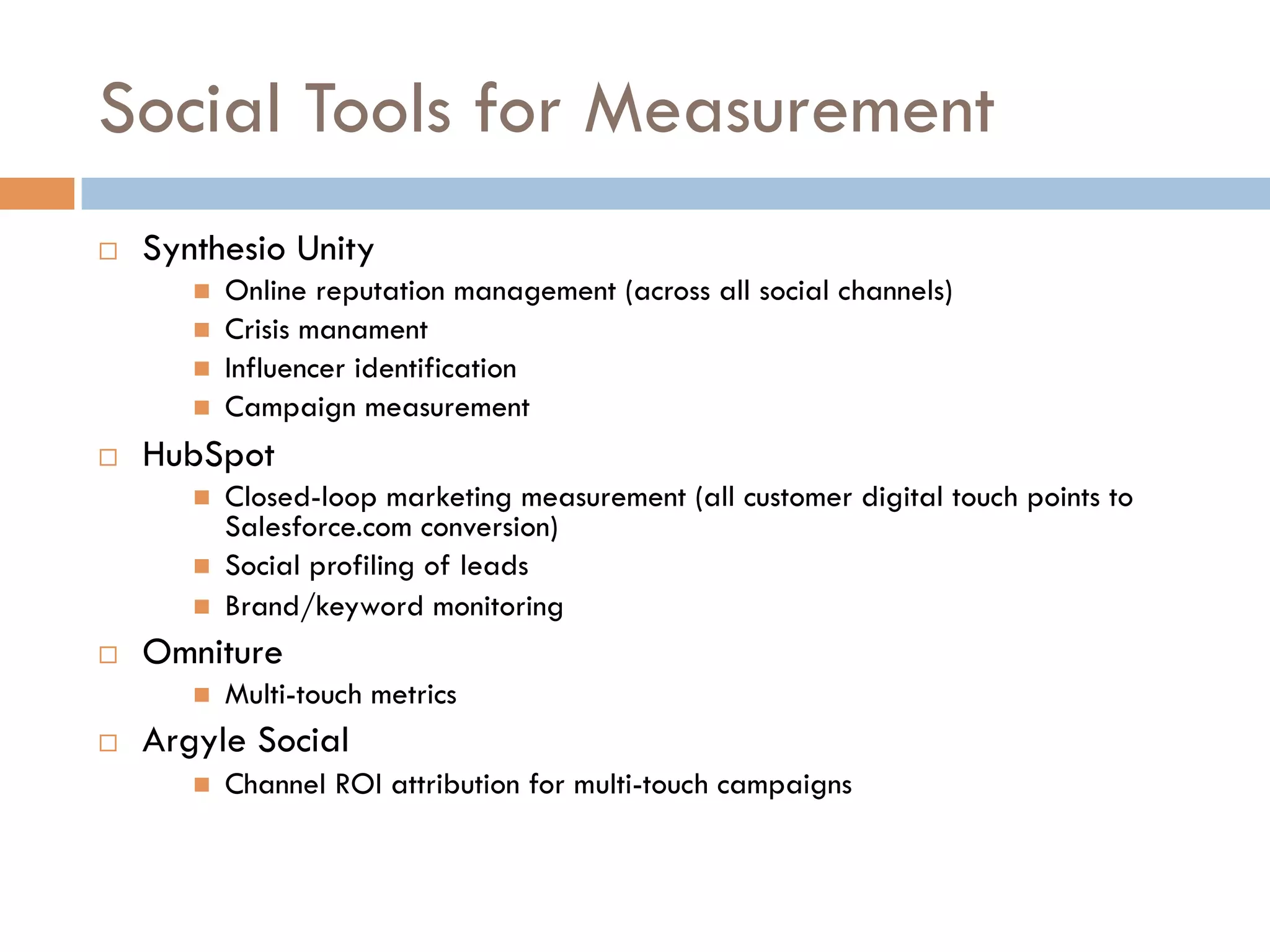 Social Tools for Measurement
    Synthesio Unity
            Online reputation management (across all social channels)
            Crisis manament
            Influencer identification
            Campaign measurement
    HubSpot
            Closed-loop marketing measurement (all customer digital touch points to
             Salesforce.com conversion)
            Social profiling of leads
            Brand/keyword monitoring
    Omniture
            Multi-touch metrics
    Argyle Social
            Channel ROI attribution for multi-touch campaigns
 
