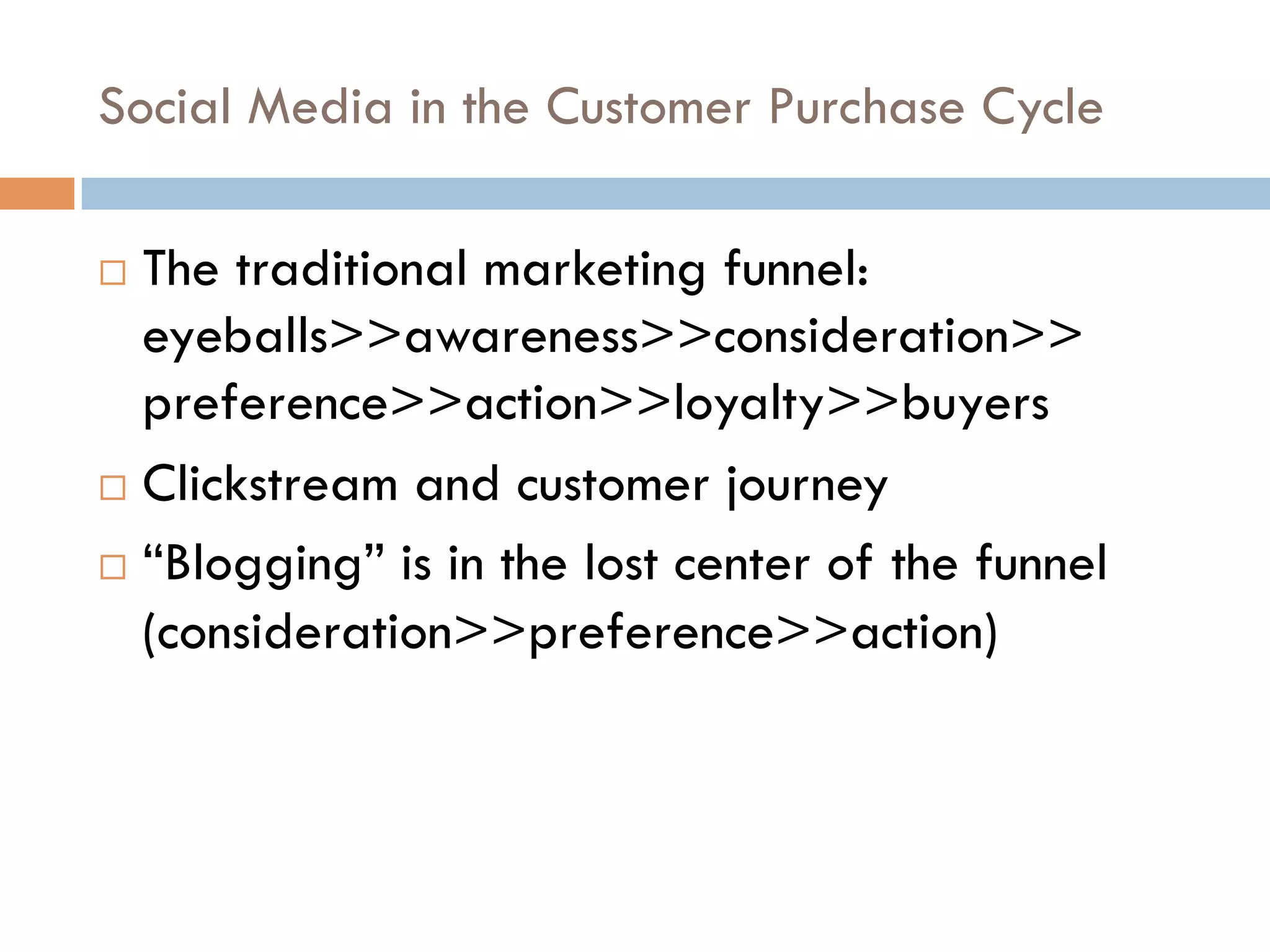 Social Media in the Customer Purchase Cycle

  The traditional marketing funnel:
   eyeballs>>awareness>>consideration>>
   preference>>action>>loyalty>>buyers
  Clickstream and customer journey

  “Blogging” is in the lost center of the funnel

   (consideration>>preference>>action)
 