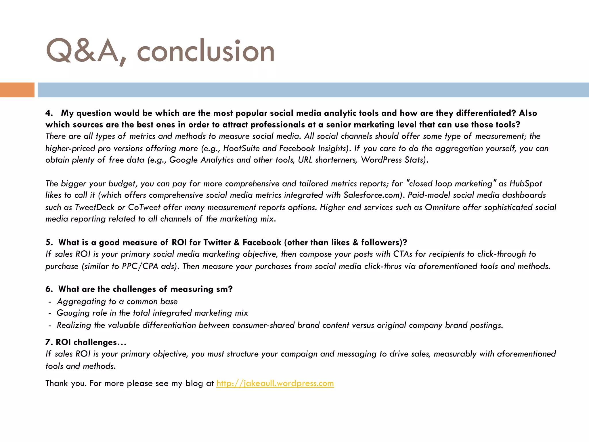 Q&A, conclusion
4.   My question would be which are the most popular social media analytic tools and how are they differentiated? Also
which sources are the best ones in order to attract professionals at a senior marketing level that can use those tools?
There are all types of metrics and methods to measure social media. All social channels should offer some type of measurement; the
higher-priced pro versions offering more (e.g., HootSuite and Facebook Insights). If you care to do the aggregation yourself, you can
obtain plenty of free data (e.g., Google Analytics and other tools, URL shorterners, WordPress Stats).

The bigger your budget, you can pay for more comprehensive and tailored metrics reports; for "closed loop marketing" as HubSpot
likes to call it (which offers comprehensive social media metrics integrated with Salesforce.com). Paid-model social media dashboards
such as TweetDeck or CoTweet offer many measurement reports options. Higher end services such as Omniture offer sophisticated social
media reporting related to all channels of the marketing mix.  

5.  What is a good measure of ROI for Twitter & Facebook (other than likes & followers)?
If sales ROI is your primary social media marketing objective, then compose your posts with CTAs for recipients to click-through to
purchase (similar to PPC/CPA ads). Then measure your purchases from social media click-thrus via aforementioned tools and methods.

6. What are the challenges of measuring sm?
 -  Aggregating to a common base
 -  Gauging role in the total integrated marketing mix
 -  Realizing the valuable differentiation between consumer-shared brand content versus original company brand postings.
7. ROI challenges…
If sales ROI is your primary objective, you must structure your campaign and messaging to drive sales, measurably with aforementioned
tools and methods.
Thank you. For more please see my blog at http://jakeaull.wordpress.com
 