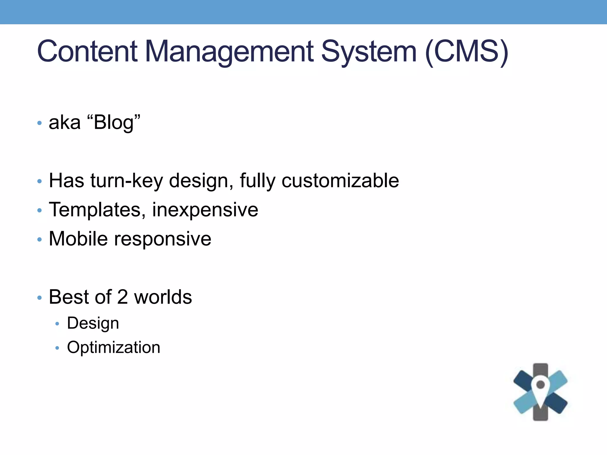 Content Management System (CMS)
• aka “Blog”
• Has turn-key design, fully customizable
• Templates, inexpensive
• Mobile responsive
• Best of 2 worlds
• Design
• Optimization
 