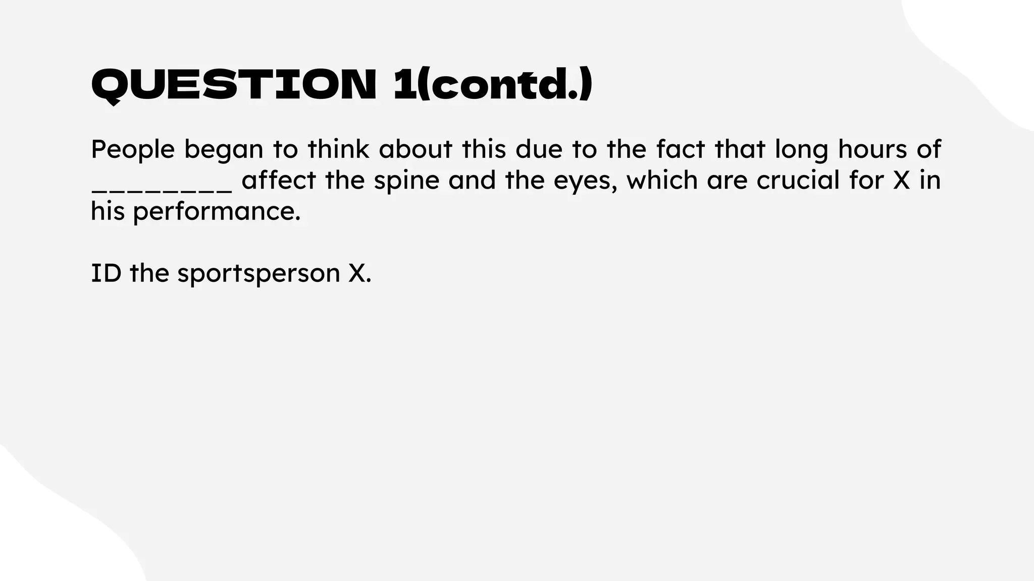 QUESTION 1(contd.)
People began to think about this due to the fact that long hours of
________ affect the spine and the eyes, which are crucial for X in
his performance.
ID the sportsperson X.
 