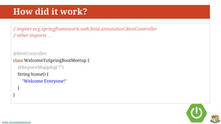www.aurorasolutions.iowww.aurorasolutions.io
How did it work?
// import org.springframework.web.bind.annotation.RestController
// other imports …
@RestController
class WelcomeToSpringBootMeetup {
@RequestMapping("/")
String home() {
"Welcome Everyone!"
}
}
 