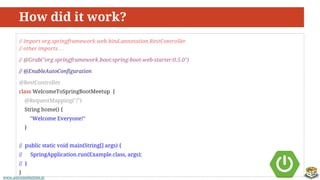 www.aurorasolutions.iowww.aurorasolutions.io
How did it work?
// import org.springframework.web.bind.annotation.RestController
// other imports …
// @Grab("org.springframework.boot:spring-boot-web-starter:0.5.0")
// @EnableAutoConfiguration
@RestController
class WelcomeToSpringBootMeetup {
@RequestMapping("/")
String home() {
"Welcome Everyone!"
}
// public static void main(String[] args) {
// SpringApplication.run(Example.class, args);
// }
}
 