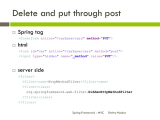 Delete and put through post
   Spring tag
    <form:form action="/carbase/cars" method="PUT">

   html
    <form id="car" action="/carbase/cars" method="post">
    <input type="hidden" name="_method" value="PUT"/>



   server side
    <filter>
     <filter-name>HttpMethodFilter</filter-name>
     <filter-class>
       org.springframework.web.filter.HiddenHttpMethodFilter
     </filter-class>
    </filter>


                              Spring Framework - MVC   Dmitry Noskov
 