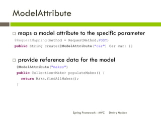 ModelAttribute
   maps a model attribute to the specific parameter
@RequestMapping(method = RequestMethod.POST)
public String create(@ModelAttribute("car") Car car) {}



   provide reference data for the model
    @ModelAttribute("makes")
    public Collection<Make> populateMakes() {
        return Make.findAllMakes();
    }




                                Spring Framework - MVC   Dmitry Noskov
 